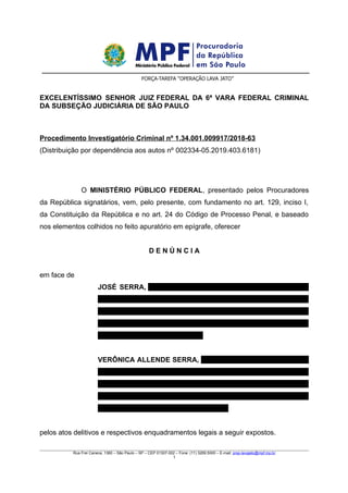 MINISTÉRIO PÚBLICO FEDERAL
Procuradoria da República em São Paulo
Força-Tarefa “Operação Lava Jato”
EXCELENTÍSSIMO SENHOR JUIZ FEDERAL DA 6ª VARA FEDERAL CRIMINAL
DA SUBSEÇÃO JUDICIÁRIA DE SÃO PAULO
Procedimento Investigatório Criminal nº 1.34.001.009917/2018-63
(Distribuição por dependência aos autos nº 002334-05.2019.403.6181)
O MINISTÉRIO PÚBLICO FEDERAL, presentado pelos Procuradores
da República signatários, vem, pelo presente, com fundamento no art. 129, inciso I,
da Constituição da República e no art. 24 do Código de Processo Penal, e baseado
nos elementos colhidos no feito apuratório em epígrafe, oferecer
D E N Ú N C I A
em face de
JOSÉ SERRA, brasileiro, nascido em 19/03/1942, portador do RG
n° 2.645.055, expedido pela SSP/SP, inscrito no CPF sob o n°
935.659.688-34, filho de Serafina Chirico Serra e Francisco Serra,
domiciliado na Rua Antônio de Gouveia Giudice, n° 737, Pinheiros,
São Paulo/SP, CEP 05460-000; e
VERÔNICA ALLENDE SERRA, brasileira, nascida em 30/05/1969,
portadora do RG n° 19.370.000-1, expedido pela SSP/SP, inscrita
no CPF sob o n° 173.338.218-62, filha de Sylvia Monica Ledezma
Allende e José Serra, domiciliada na Av. Morumbi n° 1700,
Morumbi, São Paulo/SP, CEP 05606-100;
pelos atos delitivos e respectivos enquadramentos legais a seguir expostos.
Rua Frei Caneca, 1360 – São Paulo – SP – CEP 01307-002 – Fone: (11) 3269.5000 – E-mail: prsp-lavajato@mpf.mp.br
1
 