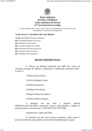 Poder Judiciário
JUSTIÇA FEDERAL
Seção Judiciária do Paraná
13ª Vara Federal de Curitiba
Av. Anita Garibaldi, 888, 2º andar - Bairro: Cabral - CEP: 80540-400 - Fone: (41)3210-1681 -
www.jfpr.jus.br - Email: prctb13dir@jfpr.jus.br
AÇÃO PENAL Nº 5015608-57.2017.4.04.7000/PR
AUTOR: MINISTÉRIO PÚBLICO FEDERAL
RÉU: WALMIR PINHEIRO SANTANA
RÉU: ROBERTO GONCALVES
RÉU: OLIVIO RODRIGUES JUNIOR
RÉU: ROGERIO SANTOS DE ARAUJO
RÉU: MARCIO FARIA DA SILVA
RÉU: RODRIGO TACLA DURAN
DESPACHO/DECISÃO
1. Trata-se de denúncia oferecida pelo MPF por crimes de
corrupção, lavagem de dinheiro e pertinência à organização criminosa contra
(evento 1):
1) Márcio Faria da Silva;
2) Olívio Rodrigues Junior;
3) Roberto Gonçalves;
4) Rodrigo Tacla Duran;
5) Rogério Santos de Araújo; e
6) Walmir Pinheiro Santana.
A denúncia tem por base o inquérito policial
5056502-46.2015.404.7000 e processos conexos, especialmente o pedido de
prisão preventiva e de busca de n.º 5011206-30.2017.4.04.7000.
Oportuna breve síntese dos fatos.
2. Tramitam por este Juízo diversos inquéritos, ações penais e
processos incidentes relacionados à assim denominada Operação Lavajato.
Evento 4 - DESPADEC1 https://eproc.jfpr.jus.br/eprocV2/controlador.php?acao=acessar_docum...
1 de 7 24/04/2017 16:18
 