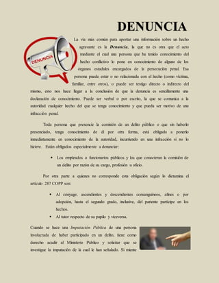 La vía más común para aportar una información sobre un hecho
agravante es la Denuncia, la que no es otra que el acto
mediante el cual una persona que ha tenido conocimiento del
hecho conflictivo lo pone en conocimiento de alguno de los
órganos estadales encargados de la persecución penal. Esa
persona puede estar o no relacionada con el hecho (como víctima,
familiar, entre otros), o puede ser testigo directo o indirecto del
mismo, esto nos hace llegar a la conclusión de que la denuncia es sencillamente una
declaración de conocimiento. Puede ser verbal o por escrito, la que se comunica a la
autoridad cualquier hecho del que se tenga conocimiento y que pueda ser motivo de una
infracción penal.
Toda persona que presencie la comisión de un delito público o que sin haberlo
presenciado, tenga conocimiento de él por otra forma, está obligada a ponerlo
inmediatamente en conocimiento de la autoridad, incurriendo en una infracción si no lo
hiciere. Están obligados especialmente a denunciar:
 Los empleados o funcionarios públicos y los que conocieran la comisión de
un delito por razón de su cargo, profesión u oficio.
Por otra parte a quienes no corresponde esta obligación según lo dictamina el
artículo 287 COPP son:
 Al cónyuge, ascendientes y descendientes consanguíneos, afines o por
adopción, hasta el segundo grado, inclusive, del pariente partícipe en los
hechos.
 Al tutor respecto de su pupilo y viceversa.
Cuando se hace una Imputación Pública de una persona
involucrada de haber participado en un delito, tiene como
derecho acudir al Ministerio Público y solicitar que se
investigue la imputación de la cual le han señalado. Si miente
 