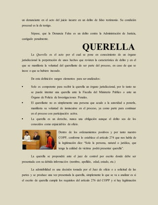 un denunciante en el acto del juicio incurre en un delito de falso testimonio. Su condición
procesal es la de testigo.
Sépase, que la Denuncia Falsa es un delito contra la Administración de Justicia,
castigado penalmente.
La Querella es el acto por el cual se pone en conocimiento de un órgano
jurisdiccional la perpetración de unos hechos que revisten la característica de delito y en el
que se manifiesta la voluntad del querellante de ser parte del proceso, en caso de que se
incoe o que se hubiere incoado.
De esta definición surgen elementos para ser analizados:
 Solo es competente para recibir la querella un órgano jurisdiccional, por lo tanto no
se puede intentar una querella ante la Fiscalía del Ministerio Publico o ante un
Órgano de Policía de Investigaciones Penales.
 El querellante no es simplemente una persona que acude a la autoridad a ponerla,
manifiesta su voluntad de inmiscuirse en el proceso, ya como parte para continuar
en el proceso con participación activa.
 La querella es un derecho, nunca una obligación aunque el delito sea de los
conocidos como enjuiciables de oficio.
Dentro de los ordenamientos positivos y por tanto nuestro
COPP, conforme lo establece el artículo 274 que nos habla de
la legitimación dice “Solo la persona, natural o jurídica, que
tenga la calidad de victima podrá presentar querella”.
La querella se propondrá ante el juez de control por escrito donde debe ser
presentada con su debida información (nombre, apellido, edad, estado, etc.)
La admisibilidad es una decisión tomada por el Juez de oficio o a solicitud de las
partes y se produce una vez presentada la querella, simplemente lo que se va a analizar es si
el escrito de querella cumple los requisitos del artículo 276 del COPP y si hay legitimación
 
