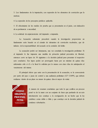 3. Los fundamentos de la imputación, con expresión de los elementos de convicción que la
motivan.
4. La expresión de los preceptos jurídicos aplicable.
5. El ofrecimiento de los medios de prueba que se presentarán en el juicio, con indicación
de su pertinencia o necesidad.
6. La solicitud de enjuiciamiento del imputado o imputada.
La Acusación solamente procederá cuando la investigación proporcione un
fundamento serio basado en al cúmulo de elementos de convicción recabados, que de
indicios de la responsabilidad del acusado en la comisión del delito
La acusación podrá ser interpuesta, una vez concluida la investigación preliminar. Si
al imputado le fue impuesta una medida de privación judicial preventiva de libertad,
entonces corre un lapso de 30 siguientes a la decisión judicial para presentar el respectivo
acto conclusivo. Ese lapso podrá ser prorrogado hasta por un máximo de quince días
adicionales sólo si él o la fiscal lo solicitan por lo menos con cinco días de anticipación al
vencimiento del mismo.
El principal efecto que surte con la presentación de la acusación, es la convocatoria
por parte del juez o jueza de control a una audiencia preliminar (327 COPP), que deberá
realizarse dentro de un plazo no menor de quince días ni mayor de veinte
A manera de resumen concluimos que todo lo que conlleva un proceso
penal va de la mano con un conjunto de fases que partiendo de un acto
introductorio nos conduce a la averiguación de un hecho que la ley
establece como delito o falta y que concluye con la decisión judicial de
condena o absolución.
 
