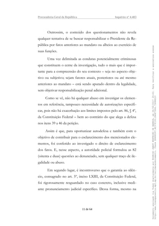 Procuradoria-Geral da República Inquérito nº 4.483
Outrossim, o conteúdo dos questionamentos não revela
qualquer tentativa de se buscar responsabilizar o Presidente da Re-
pública por fatos anteriores ao mandato ou alheios ao exercício de
suas funções.
Uma vez delimitada as condutas potencialmente criminosas
que constituem o cerne da investigação, tudo o mais que é impor-
tante para a compreensão do seu contexto – seja no aspecto obje-
tivo ou subjetivo; sejam fatores atuais, posteriores ou até mesmo
anteriores ao mandato – está sendo apurado dentro da legalidade,
sem objetivar responsabilização penal adicional.
Como se vê, não há qualquer abuso em investigar os elemen-
tos em referência, tampouco necessidade de autorizações específi-
cas, pois não há exacerbação aos limites impostos pelo art. 86, § 4º,
da Constituição Federal – bem ao contrário do que alega a defesa
nos itens 39 a 46 da petição.
Assim é que, para oportunizar autodefesa e também com o
objetivo de contribuir para o esclarecimento dos mencionados ele-
mentos, foi conferido ao investigado o direito de esclarecimento
dos fatos. E, nesse aspecto, a autoridade policial formulou as 82
(oitenta e duas) questões ao denunciado, sem qualquer traço de ile-
galidade ou abuso.
Em segundo lugar, é incontroverso que o garantia ao silên-
cio, consagrado no art. 5º, inciso LXIII, da Constituição Federal,
foi rigorosamente resguardado no caso concreto, inclusive medi-
ante pronunciamento judicial específico. Dessa forma, mesmo na
11 de 64
DocumentoassinadoviaTokendigitalmenteporRODRIGOJANOTMONTEIRODEBARROS,em26/06/201720:02.Paraverificaraassinaturaacesse
http://www.transparencia.mpf.mp.br/validacaodocumento.ChaveB9488397.BC37F153.FA9F7D06.79088023
 