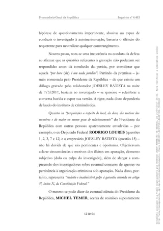Procuradoria-Geral da República Inquérito nº 4.483
hipótese de questionamento impertinente, abusivo ou capaz de
conduzir o investigado à autoincriminação, bastaria o silêncio do
requerente para neutralizar qualquer constrangimento.
Noutro passo, nota-se uma incoerência na conduta da defesa
ao afirmar que as questões referentes à gravação não poderiam ser
respondidas antes da conclusão da perícia, por considerar que
aquela “por hora (sic) é um nada jurídico”. Partindo da premissa – ja-
mais contestada pelo Presidente da República – de que existiu um
diálogo gravado pelo colaborador JOESLEY BATISTA na noite
de 7/3/2017, bastaria ao investigado – se quisesse – relembrar a
conversa havida e expor sua versão. A rigor, nada disso dependeria
de laudo do instituto de criminalística.
Quanto às “perquirições a respeito do local, da data, dos motivos dos
encontros e do maior ou menor grau de relacionamento” do Presidente da
República com outras pessoas aparentemente envolvidas – por
exemplo, o ex-Deputado Federal RODRIGO LOURES (questões
1, 2, 3, 7 e 12) e o empresário JOESLEY BATISTA (questão 15) –
não há dúvida de que são pertinentes e oportunas. Objetivavam
aclarar circunstâncias e motivos dos ilícitos em apuração, elemento
subjetivo (dolo ou culpa do investigado), além de alargar a com-
preensão dos investigadores sobre eventual concurso de agentes ou
pertinência à organização criminosa sob apuração. Nada disso, por-
tanto, representa “violento e inadmissível golpe à garantia inserida no artigo
5º, inciso X, da Constituição Federal.”
O mesmo se pode dizer de eventual ciência do Presidente da
República, MICHEL TEMER, acerca de reuniões supostamente
12 de 64
DocumentoassinadoviaTokendigitalmenteporRODRIGOJANOTMONTEIRODEBARROS,em26/06/201720:02.Paraverificaraassinaturaacesse
http://www.transparencia.mpf.mp.br/validacaodocumento.ChaveB9488397.BC37F153.FA9F7D06.79088023
 