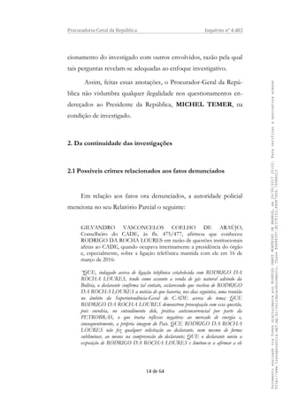 Procuradoria-Geral da República Inquérito nº 4.483
cionamento do investigado com outros envolvidos, razão pela qual
tais perguntas revelam-se adequadas ao enfoque investigativo.
Assim, feitas essas anotações, o Procurador-Geral da Repú-
blica não vislumbra qualquer ilegalidade nos questionamentos en-
dereçados ao Presidente da República, MICHEL TEMER, na
condição de investigado.
2. Da continuidade das investigações
2.1 Possíveis crimes relacionados aos fatos denunciados
Em relação aos fatos ora denunciados, a autoridade policial
menciona no seu Relatório Parcial o seguinte:
GILVANDRO VASCONCELOS COELHO DE ARAÚJO,
Conselheiro do CADE, às fls. 475/477, afirmou que conheceu
RODRIGO DA ROCHA LOURES em razão de questões institucionais
afetas ao CADE, quando ocupava interinamente a presidência do órgão
e, especialmente, sobre a ligação telefônica mantida com ele em 16 de
março de 2016:
“QUE, indagado acerca de ligação telefônica estabelecida com RODRIGO DA
ROCHA LOURES, tendo como assunto a venda de gás natural advindo da
Bolívia, o declarante confirma tal contato, esclarecendo que recebeu de RODRIGO
DA ROCHA LOURES a notícia de que haveria, nos dias seguintes, uma reunião
no âmbito da Superintendência-Geral do CADE acerca do tema; QUE
RODRIGO DA ROCHA LOURES demonstrou preocupação com essa questão,
pois envolvia, no entendimento dele, prática anticoncorrencial por parte da
PETROBRAS, o que traria reflexos negativos ao mercado de energia e,
consequentemente, a própria imagem do País. QUE RODRIGO DA ROCHA
LOURES não fez qualquer solicitação ao declarante, nem mesmo de forma
subliminar, ao menos na compreensão do declarante; QUE o declarante ouviu a
exposição de RODRIGO DA ROCHA LOURES e limitou-se a afirmar a ele
14 de 64
DocumentoassinadoviaTokendigitalmenteporRODRIGOJANOTMONTEIRODEBARROS,em26/06/201720:02.Paraverificaraassinaturaacesse
http://www.transparencia.mpf.mp.br/validacaodocumento.ChaveB9488397.BC37F153.FA9F7D06.79088023
 