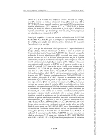 Procuradoria-Geral da República Inquérito nº 4.483
estímulo do CADE no sentido dessa composição, esclarece o declarante que, em regra,
o CADE ‘encoraja’ as partes ao entendimento direto; QUE, neste caso, EPE e
PETROBRAS vinham mantendo tratativas à margem do CADE desde o início do
inquérito administrativo; QUE, inclusive, EPE e PETROBRAS já haviam
firmado pelo menos dois contratos de fornecimento de gás ao longo da tramitação do
inquérito administrativo, o que demonstra que havia um canal paralelo de negociação
sem a participação ou orientação do CADE”.
Com igual propósito, vieram aos autos os esclarecimentos de KENYS
MENEZES MACHADO, que, na condição de Superintendente Adjunto
do CADE, teve relação mais próxima com a tramitação do Inquérito
Administrativo em questão:
“QUE, desde que deu entrada no CADE representação da Empresa Produtora de
Energia (EPE), relatando ‘discriminação de preços e recusa de contratar no
fornecimento de gás natural’ por parte da PETROBRAS, o declarante acompanha
o desenrolar do processo administrativo; QUE, perguntado como estava o referido
processo em março de 2017, o declarante afirma que estava na fase de inquérito
administrativo, no bojo do qual haviam sido realizadas diversas diligências, sendo que
o mérito estava sendo analisado; QUE, em março de 2017, a EPE deu entrada com
novo pedido de medida preventiva no CADE, que foi seguido de reunião em que o
pedido foi explicitado; QUE, como a rigor ocorre, o pedido ensejou a comunicação à
denunciada, a PETROBRAS, que também pediu a realização de reunião; QUE,
além disso, o CADE solicitou dados à PETROBRAS, destinados a saber se a
postura dessa estatal em relação à EPE estava sendo adotada com outras empresas
do mesmo setor; QUE, durante a tramitação do inquérito, EPE e PETROBRAS,
sem qualquer participação do CADE, chegaram ao entendimento acerca do
fornecimento de gás, ao menos por período de tempo limitado, como já tinham feito em
duas vezes anteriores; QUE esse acordo foi comunicado ao CADE por ambas as
empresas, que enviaram cópia do contrato; QUE a composição entre as partes
normalmente era recomendada pelo CADE em questões que envolviam discriminação
de preços e recusa de contratar; QUE o entendimento entre as partes, diretamente, era
recomendado pelo CADE uma vez que, se houvesse a necessidade de arbitrar preços e
quantidades, exigiriam estudos aprofundados sobre o mercado específico para
permitirem a emissão de decisão que não fosse discriminatória; QUE, em síntese,
tratava-se de questão complexa que demandaria tempo para a decisão de mérito da
medida preventiva; QUE, perguntado se, antes de ser firmado o contrato entre EPE
e PETROBRAS, EDUARDO FRADE ou GILVANDRO DE ARAÚJO
fizeram algum comentário com o declarante acerca da questão, afirma que tinha
falado do assunto apenas com EDUARDO; QUE, por ser Superintendente-Geral,
ele mantém com o declarante reuniões mensais, em que são apresentados todos os
casos; QUE, por isso, o declarante levou ao conhecimento de EDUARDO o
andamento do assunto que envolvia EPE e PETROBRAS, assim como fizera em
relação a outros tantos; QUE nunca houve iniciativa de EDUARDO FRADE
ou de GILVANDRO DE ARAÚJO em obter informações acerca do andamento
16 de 64
DocumentoassinadoviaTokendigitalmenteporRODRIGOJANOTMONTEIRODEBARROS,em26/06/201720:02.Paraverificaraassinaturaacesse
http://www.transparencia.mpf.mp.br/validacaodocumento.ChaveB9488397.BC37F153.FA9F7D06.79088023
 