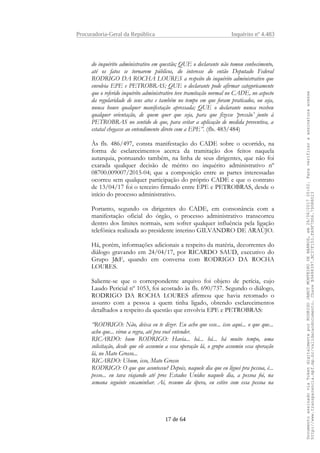 Procuradoria-Geral da República Inquérito nº 4.483
do inquérito administrativo em questão; QUE o declarante não tomou conhecimento,
até os fatos se tornarem públicos, do interesse do então Deputado Federal
RODRIGO DA ROCHA LOURES a respeito do inquérito administrativo que
envolvia EPE e PETROBRAS; QUE o declarante pode afirmar categoricamente
que o referido inquérito administrativo teve tramitação normal no CADE, no aspecto
da regularidade de seus atos e também no tempo em que foram praticados, ou seja,
nunca houve qualquer manifestação apressada; QUE o declarante nunca recebeu
qualquer orientação, de quem quer que seja, para que fizesse ‘pressão’ junto à
PETROBRAS no sentido de que, para evitar a aplicação de medida preventiva, a
estatal chegasse ao entendimento direto com a EPE”. (fls. 483/484)
Às fls. 486/497, consta manifestação do CADE sobre o ocorrido, na
forma de esclarecimentos acerca da tramitação dos feitos naquela
autarquia, pontuando também, na linha de seus dirigentes, que não foi
exarada qualquer decisão de mérito no inquérito administrativo nº
08700.009007/2015-04; que a composição entre as partes interessadas
ocorreu sem qualquer participação do próprio CADE e que o contrato
de 13/04/17 foi o terceiro firmado entre EPE e PETROBRAS, desde o
início do processo administrativo.
Portanto, segundo os dirigentes do CADE, em consonância com a
manifestação oficial do órgão, o processo administrativo transcorreu
dentro dos limites normais, sem sofrer qualquer influência pela ligação
telefônica realizada ao presidente interino GILVANDRO DE ARAÚJO.
Há, porém, informações adicionais a respeito da matéria, decorrentes do
diálogo gravando em 24/04/17, por RICARDO SAUD, executivo do
Grupo J&F, quando em conversa com RODRIGO DA ROCHA
LOURES.
Saliente-se que o correspondente arquivo foi objeto de perícia, cujo
Laudo Pericial nº 1053, foi acostado às fls. 690/737. Segundo o diálogo,
RODRIGO DA ROCHA LOURES afirmou que havia retomado o
assunto com a pessoa a quem tinha ligado, obtendo esclarecimentos
detalhados a respeito da questão que envolvia EPE e PETROBRAS:
“RODRIGO: Não, deixa eu te dizer. Eu acho que esse... isso aqui... o que que...
acho que... virou a regra, até pra você entender.
RICARDO: hum RODRIGO: Havia... há... há... há muito tempo, uma
solicitação, desde que ele assumiu a essa operação lá, o grupo assumiu essa operação
lá, no Mato Grosso...
RICARDO: Uhum, isso, Mato Grosso
RODRIGO: O que que aconteceu? Depois, naquele dia que eu liguei pra pessoa, é...
pesso... eu tava viajando até pros Estados Unidos naquele dia, a pessoa foi, na
semana seguinte encaminhar. Aí, resumo da ópera, eu estive com essa pessoa na
17 de 64
DocumentoassinadoviaTokendigitalmenteporRODRIGOJANOTMONTEIRODEBARROS,em26/06/201720:02.Paraverificaraassinaturaacesse
http://www.transparencia.mpf.mp.br/validacaodocumento.ChaveB9488397.BC37F153.FA9F7D06.79088023
 