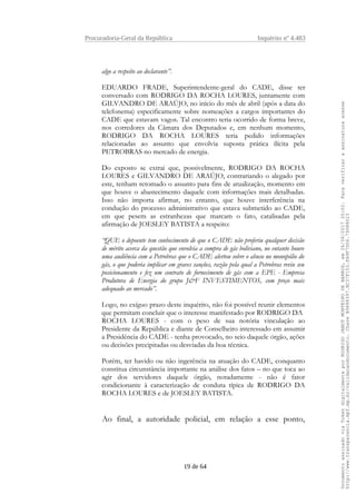 Procuradoria-Geral da República Inquérito nº 4.483
algo a respeito ao declarante”.
EDUARDO FRADE, Superintendente-geral do CADE, disse ter
conversado com RODRIGO DA ROCHA LOURES, juntamente com
GILVANDRO DE ARAÚJO, no início do mês de abril (após a data do
telefonema) especificamente sobre nomeações a cargos importantes do
CADE que estavam vagos. Tal encontro teria ocorrido de forma breve,
nos corredores da Câmara dos Deputados e, em nenhum momento,
RODRIGO DA ROCHA LOURES teria pedido informações
relacionadas ao assunto que envolvia suposta prática ilícita pela
PETROBRAS no mercado de energia.
Do exposto se extrai que, possivelmente, RODRIGO DA ROCHA
LOURES e GILVANDRO DE ARAÚJO, contrariando o alegado por
este, tenham retomado o assunto para fins de atualização, momento em
que houve o abastecimento daquele com informações mais detalhadas.
Isso não importa afirmar, no entanto, que houve interferência na
condução do processo administrativo que estava submetido ao CADE,
em que pesem as estranhezas que marcam o fato, catalisadas pela
afirmação de JOESLEY BATISTA a respeito:
“QUE o depoente tem conhecimento de que o CADE não proferiu qualquer decisão
de mérito acerca da questão que envolvia a compra de gás boliviano, no entanto houve
uma audiência com a Petrobras que o CADE alertou sobre o abuso no monopólio do
gás, o que poderia implicar em graves sanções, razão pela qual a Petrobras reviu seu
posicionamento e fez um contrato de fornecimento de gás com a EPE - Empresa
Produtora de Energia do grupo J&F INVESTIMENTOS, com preço mais
adequado ao mercado”.
Logo, no exíguo prazo deste inquérito, não foi possível reunir elementos
que permitam concluir que o interesse manifestado por RODRIGO DA
ROCHA LOURES - com o peso de sua notória vinculação ao
Presidente da República e diante de Conselheiro interessado em assumir
a Presidência do CADE - tenha provocado, no seio daquele órgão, ações
ou decisões precipitadas ou desviadas da boa técnica.
Porém, ter havido ou não ingerência na atuação do CADE, conquanto
constitua circunstância importante na análise dos fatos – no que toca ao
agir dos servidores daquele órgão, notadamente - não é fator
condicionante à caracterização de conduta típica de RODRIGO DA
ROCHA LOURES e de JOESLEY BATISTA.
Ao final, a autoridade policial, em relação a esse ponto,
19 de 64
DocumentoassinadoviaTokendigitalmenteporRODRIGOJANOTMONTEIRODEBARROS,em26/06/201720:02.Paraverificaraassinaturaacesse
http://www.transparencia.mpf.mp.br/validacaodocumento.ChaveB9488397.BC37F153.FA9F7D06.79088023
 