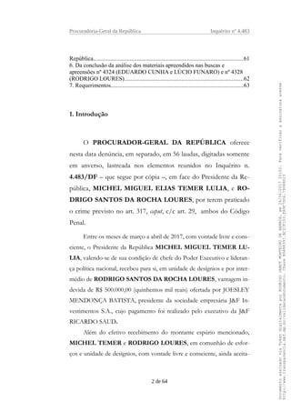 Procuradoria-Geral da República Inquérito nº 4.483
República......................................................................................................61
6. Da conclusão da análise dos materiais apreendidos nas buscas e
apreensões nº 4324 (EDUARDO CUNHA e LÚCIO FUNARO) e nº 4328
(RODRIGO LOURES).................................................................................62
7. Requerimentos..........................................................................................63
1. Introdução
O PROCURADOR-GERAL DA REPÚBLICA oferece
nesta data denúncia, em separado, em 56 laudas, digitadas somente
em anverso, lastreada nos elementos reunidos no Inquérito n.
4.483/DF – que segue por cópia –, em face do Presidente da Re-
pública, MICHEL MIGUEL ELIAS TEMER LULIA, e RO-
DRIGO SANTOS DA ROCHA LOURES, por terem praticado
o crime previsto no art. 317, caput, c/c art. 29, ambos do Código
Penal.
Entre os meses de março a abril de 2017, com vontade livre e cons-
ciente, o Presidente da República MICHEL MIGUEL TEMER LU-
LIA, valendo-se de sua condição de chefe do Poder Executivo e lideran-
ça política nacional, recebeu para si, em unidade de desígnios e por inter-
médio de RODRIGO SANTOS DA ROCHA LOURES, vantagem in-
devida de R$ 500.000,00 (quinhentos mil reais) ofertada por JOESLEY
MENDONÇA BATISTA, presidente da sociedade empresária J&F In-
vestimentos S.A., cujo pagamento foi realizado pelo executivo da J&F
RICARDO SAUD.
Além do efetivo recebimento do montante espúrio mencionado,
MICHEL TEMER e RODRIGO LOURES, em comunhão de esfor-
ços e unidade de desígnios, com vontade livre e consciente, ainda aceita-
2 de 64
DocumentoassinadoviaTokendigitalmenteporRODRIGOJANOTMONTEIRODEBARROS,em26/06/201720:02.Paraverificaraassinaturaacesse
http://www.transparencia.mpf.mp.br/validacaodocumento.ChaveB9488397.BC37F153.FA9F7D06.79088023
 