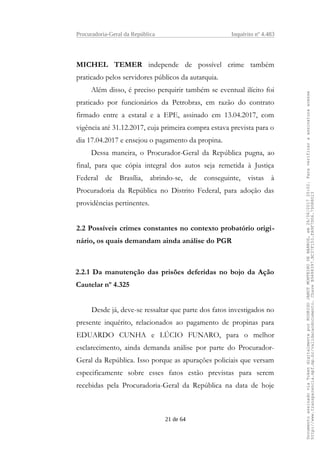 Procuradoria-Geral da República Inquérito nº 4.483
MICHEL TEMER independe de possível crime também
praticado pelos servidores públicos da autarquia.
Além disso, é preciso perquirir também se eventual ilícito foi
praticado por funcionários da Petrobras, em razão do contrato
firmado entre a estatal e a EPE, assinado em 13.04.2017, com
vigência até 31.12.2017, cuja primeira compra estava prevista para o
dia 17.04.2017 e ensejou o pagamento da propina.
Dessa maneira, o Procurador-Geral da República pugna, ao
final, para que cópia integral dos autos seja remetida à Justiça
Federal de Brasília, abrindo-se, de conseguinte, vistas à
Procuradoria da República no Distrito Federal, para adoção das
providências pertinentes.
2.2 Possíveis crimes constantes no contexto probatório origi-
nário, os quais demandam ainda análise do PGR
2.2.1 Da manutenção das prisões deferidas no bojo da Ação
Cautelar nº 4.325
Desde já, deve-se ressaltar que parte dos fatos investigados no
presente inquérito, relacionados ao pagamento de propinas para
EDUARDO CUNHA e LÚCIO FUNARO, para o melhor
esclarecimento, ainda demanda análise por parte do Procurador-
Geral da República. Isso porque as apurações policiais que versam
especificamente sobre esses fatos estão previstas para serem
recebidas pela Procuradoria-Geral da República na data de hoje
21 de 64
DocumentoassinadoviaTokendigitalmenteporRODRIGOJANOTMONTEIRODEBARROS,em26/06/201720:02.Paraverificaraassinaturaacesse
http://www.transparencia.mpf.mp.br/validacaodocumento.ChaveB9488397.BC37F153.FA9F7D06.79088023
 