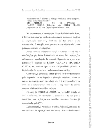 Procuradoria-Geral da República Inquérito nº 4.483
razoabilidade em se tratando de instrução criminal de caráter complexo.
Habeas corpus não conhecido”
HC 95045/RJ - RIO DE JANEIRO
HABEAS CORPUS; Relator(a): Min. ELLEN GRACIE
Julgamento: 09/09/2008, Órgão Julgador: Segunda Turma.
No caso vertente, a investigação, diante da dinâmica dos fatos,
é diferenciada, uma vez que há atuação intensa, contínua e profícua
da organização criminosa, conforme se demonstrará nesta
manifestação. A complexidade permite a relativização do prazo
para conclusão das investigações.
Nesse diapasão, desnecessário aqui recorrer-se ao histórico e
ramificações que foram descortinadas no curso das investigações
referentes a verticalização da chamada Operação Lava Jato e as
participações intensas de LUCIO FUNARO e EDUARDO
CUNHA, de maneira que a sua complexidade permite a
flexibilização do prazo para conclusão das investigações.
Com efeito, a garantia da ordem pública se encontra presente
pelo imperativo de se impedir a reiteração criminosa, como se
verifica no presente caso em relação aos dois mencionados, com
inúmeros acontecimentos relacionados a perpetração de crimes
contra a administração pública análogos.
No caso da ROBERTA BOLONHA FUNARO, conclui-se
que é suficiente, no momento, a manutenção de sua prisão
domiciliar, com aplicação das medidas cautelares diversas já
determinadas pelo STF.
Dessa maneira, o Procurador-Geral da República, em razão da
complexidade das apurações em relação aos crimes referidos neste
24 de 64
DocumentoassinadoviaTokendigitalmenteporRODRIGOJANOTMONTEIRODEBARROS,em26/06/201720:02.Paraverificaraassinaturaacesse
http://www.transparencia.mpf.mp.br/validacaodocumento.ChaveB9488397.BC37F153.FA9F7D06.79088023
 