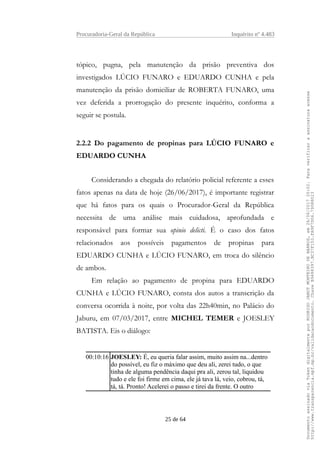 Procuradoria-Geral da República Inquérito nº 4.483
tópico, pugna, pela manutenção da prisão preventiva dos
investigados LÚCIO FUNARO e EDUARDO CUNHA e pela
manutenção da prisão domiciliar de ROBERTA FUNARO, uma
vez deferida a prorrogação do presente inquérito, conforma a
seguir se postula.
2.2.2 Do pagamento de propinas para LÚCIO FUNARO e
EDUARDO CUNHA
Considerando a chegada do relatório policial referente a esses
fatos apenas na data de hoje (26/06/2017), é importante registrar
que há fatos para os quais o Procurador-Geral da República
necessita de uma análise mais cuidadosa, aprofundada e
responsável para formar sua opinio delicti. É o caso dos fatos
relacionados aos possíveis pagamentos de propinas para
EDUARDO CUNHA e LÚCIO FUNARO, em troca do silêncio
de ambos.
Em relação ao pagamento de propina para EDUARDO
CUNHA e LÚCIO FUNARO, consta dos autos a transcrição da
conversa ocorrida à noite, por volta das 22h40min, no Palácio do
Jaburu, em 07/03/2017, entre MICHEL TEMER e JOESLEY
BATISTA. Eis o diálogo:
00:10:16 JOESLEY: É, eu queria falar assim, muito assim na...dentro
do possível, eu fiz o máximo que deu ali, zerei tudo, o que
tinha de alguma pendência daqui pra ali, zerou tal, liquidou
tudo e ele foi firme em cima, ele já tava lá, veio, cobrou, tá,
tá, tá. Pronto! Acelerei o passo e tirei da frente. O outro
25 de 64
DocumentoassinadoviaTokendigitalmenteporRODRIGOJANOTMONTEIRODEBARROS,em26/06/201720:02.Paraverificaraassinaturaacesse
http://www.transparencia.mpf.mp.br/validacaodocumento.ChaveB9488397.BC37F153.FA9F7D06.79088023
 