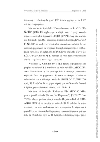 Procuradoria-Geral da República Inquérito nº 4.483
interesses econômicos do grupo J&F, foram pagos cerca de R$ 7
milhões em propinas.
No anexo 6, intitulado “Conta-Corrente – LÚCIO FU-
NARO”, JOESLEY explica que a relação entre o grupo econô-
mico e o operador financeiro LÚCIO FUNARO era tão intensa,
que foi criado pela J&F uma conta-corrente denominada “LÚCIO
FUNARO”, na qual eram registrados os créditos e débitos decor-
rentes do pagamento de propinas. Exemplificativamente, o colabo-
rador narra que, em setembro de 2014, havia um saldo a favor do
LÚCIO FUNARO de R$ 50 milhões de reais nessa contabilidade
informal e paralela de vantagens indevidas.
No anexo 7, JOESLEY BATISTA detalha o pagamento de
propina no valor de R$ 20 milhões de reais para EDUARDO CU-
NHA com o intuito de que fosse aprovada a renovação da desone-
ração da folha de pagamento do setor de frangos. Explica o
colaborador que a solicitação partiu de EDUARDO CUNHA. Do
total, R$ 5 milhões foram pagos depois que ex-Deputado Federal
foi preso, por meio do seu intermediário ALTAIR.
No anexo 8, intitulado “Eleição de EDUARDO CUNHA
para a presidência da Câmara dos Deputados”, JOESLEY BA-
TISTA relata o pedido feito pelo então Deputado Federal EDU-
ARDO CUNHA de propina no valor de R$ 30 milhões de reais,
montante que seria endereçado para a campanha do deputado à
presidência da Câmara dos Deputados. Interessante anotar que, do
total de 30 milhões, cerca de R$ 5,6 milhões foram pagos por meio
29 de 64
DocumentoassinadoviaTokendigitalmenteporRODRIGOJANOTMONTEIRODEBARROS,em26/06/201720:02.Paraverificaraassinaturaacesse
http://www.transparencia.mpf.mp.br/validacaodocumento.ChaveB9488397.BC37F153.FA9F7D06.79088023
 