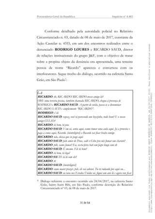 Procuradoria-Geral da República Inquérito nº 4.483
Conforme detalhado pela autoridade policial no Relatório
Circunstanciado n. 03, datado de 08 de maio de 2017, constante da
Ação Cautelar n. 4315, em um dos encontros realizados entre o
denunciado RODRIGO LOURES e RICARDO SAUD, diretor
de relações institucionais do grupo J&F, com o objetivo de tratar
sobre a propina objeto da denúncia ora apresentada, uma terceira
pessoa de nome “Ricardo” apareceu e conversou com os
interlocutores. Segue trecho do diálogo, ocorrido na cafeteria Santo
Grão, em São Paulo7
:
(...)
RICARDO: ôh, RICARDO! RICARDO nosso amigo lá?
OBS: uma terceira pessoa, também chamada RICARDO, chegou à presença de
RODRIGO e RICARDO SAUD. A partir de então, passa-se a denominar
RICARDO SAUD e simplesmente “RICARDO”.
RODRIGO: é ele
RICARDO SAUD: rapaz, você tá parecendo um boyzinho, tudo bom? E o nosso
amigo CELSO?
RICARDO: tá bem, tá joia
RICARDO SAUD: Vem cá, senta aqui, vamo tomar uma aula aqui. Já a proveita e
paga a conta aqui, Ricardo. (ininteligível) o Ricardo vai ficar brabo comigo
RICARDO: não, deixa que eu pago aqui
RICARDO SAUD: pelo amor de Deus, cadê o Celso pra nós fumar um charuto?
RICARDO: pôh, vamo fumar! Eu, sexta-feira bati um papo longo com ele
RICARDO SAUD: É mesmo. Ele tá bem?
RICARDO: tá bem, tá legal
RICARDO SAUD: tá lá com ele?
RICARDO: tô
RICARDO SAUD: (ininteligível)
RICARDO: como maior prazer, poh, ele vai adorar. Tu tá rodando por aqui ou...
RICARDO SAUD: eu tava nos Estados Unidos né, fiquei um ano lá e agora vou ficar
7 Diálogo referente a encontro ocorrido em 24/04/2017, na cafeteria Santo
Grão, bairro Itaim Bibi, em São Paulo, conforme descrição do Relatório
Circunstanciado nº 03, de 08 de maio de 2017.
31 de 64
DocumentoassinadoviaTokendigitalmenteporRODRIGOJANOTMONTEIRODEBARROS,em26/06/201720:02.Paraverificaraassinaturaacesse
http://www.transparencia.mpf.mp.br/validacaodocumento.ChaveB9488397.BC37F153.FA9F7D06.79088023
 