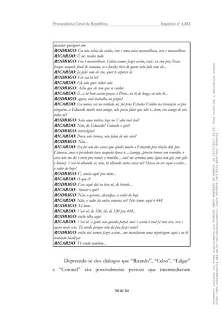 Procuradoria-Geral da República Inquérito nº 4.483
mandar qualquer um
RODRIGO: Eu não sabia da escola, isso é uma coisa maravilhosa, isso é maravilhoso
RICARDO: É ué, resolve tudo
RODRIGO: Isso é maravilhoso. Então vamos fazer assim, você...eu vou pra Nova
Iorque naquele final de semana, se o Joesley tiver lá quem sabe falo com ele...
RICARDO: Já falei com ele viu, quer te esperar lá
RODRIGO: Ele vai tá lá?
RICARDO: Ele não quer voltar não
RODRIGO: Acho que ele tem que se cuidar
RICARDO: É...e tá bem assim graças a Deus...eu tô de longe, eu não tô...
RODRIGO: agora, você trabalha no grupo?
RICARDO: Eu nunca sai na verdade né, fui pros Estados Unidos na transição aí pra
ninguém...o Eduardo muito meu amigo, não posso falar que não é...bom, era amigo de nós
todos né?
RODRIGO: Saiu uma notícia hoje no Valor você leu?
RICARDO: Não, do Eduardo? Falando o quê?
RODRIGO: ininteligível
RICARDO: Porra não brinca, não falou de nós não?
RODRIGO: Não...
RICARDO: Eu fui um dos caras que ajudei muito o Eduardo pra eleição dele pra
Câmara...mas o presidente tava naquela época o.....(amigo...preciso tomar um remédio, o
cara não me dá o trem pra tomar o remédio.....você me arruma uma água com gás com gelo
e limão). Você tá olhando aí, não, tá olhando outra coisa né? Deixa eu ver aqui o valor...
o valor de hoje?
RODRIGO: É, anota aqui pra mim...
RICARDO: O que é?
RODRIGO: Esse aqui daí eu levo né, de brinde...
RICARDO: Anotar o quê?
RODRIGO: Não, o gerente...desculpa...o valor de hoje
RICARDO: Não, o valor da outra semana né? Nós temos aqui ó 448
RODRIGO: Tá bom...
RICARDO: Você vê, de 320, óh, de 320 pra 448..
RODRIGO: então olha aqui
RICARDO: Você vê, a gente não guarda papel, mas é assim ó você já tem isso, isso e
agora mais isso. Tá vendo porque não dá pra fazer nota?
RODRIGO: então nós vamos fazer assim....me mandaram uma reportagem aqui e eu tô
tentando localizar
RICARDO: Tô vendo também...
Depreende-se dos diálogos que “Ricardo”, “Celso”, “Edgar”
e “Coronel” são possivelmente pessoas que intermediavam
34 de 64
DocumentoassinadoviaTokendigitalmenteporRODRIGOJANOTMONTEIRODEBARROS,em26/06/201720:02.Paraverificaraassinaturaacesse
http://www.transparencia.mpf.mp.br/validacaodocumento.ChaveB9488397.BC37F153.FA9F7D06.79088023
 