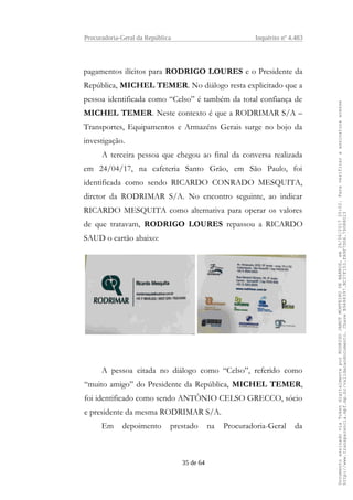 Procuradoria-Geral da República Inquérito nº 4.483
pagamentos ilícitos para RODRIGO LOURES e o Presidente da
República, MICHEL TEMER. No diálogo resta explicitado que a
pessoa identificada como “Celso” é também da total confiança de
MICHEL TEMER. Neste contexto é que a RODRIMAR S/A –
Transportes, Equipamentos e Armazéns Gerais surge no bojo da
investigação.
A terceira pessoa que chegou ao final da conversa realizada
em 24/04/17, na cafeteria Santo Grão, em São Paulo, foi
identificada como sendo RICARDO CONRADO MESQUITA,
diretor da RODRIMAR S/A. No encontro seguinte, ao indicar
RICARDO MESQUITA como alternativa para operar os valores
de que tratavam, RODRIGO LOURES repassou a RICARDO
SAUD o cartão abaixo:
A pessoa citada no diálogo como “Celso”, referido como
“muito amigo” do Presidente da República, MICHEL TEMER,
foi identificado como sendo ANTÔNIO CELSO GRECCO, sócio
e presidente da mesma RODRIMAR S/A.
Em depoimento prestado na Procuradoria-Geral da
35 de 64
DocumentoassinadoviaTokendigitalmenteporRODRIGOJANOTMONTEIRODEBARROS,em26/06/201720:02.Paraverificaraassinaturaacesse
http://www.transparencia.mpf.mp.br/validacaodocumento.ChaveB9488397.BC37F153.FA9F7D06.79088023
 