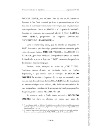Procuradoria-Geral da República Inquérito nº 4.483
MICHEL TEMER, para o Coronel Lima, lá, cara que foi Secretário de
Segurança de São Paulo, eu entendi que ia ser ele que ia continuar, né, ai eu
falei como ele então vamos continuar onde eu já entreguei, não, não, lá os canais
estão congestionados. Era lá na ARGEPLAN” (a partir de 20min47).
Constata-se, portanto, que o coronel referido é JOÃO BATISTA
LIMA FILHO9
, proprietário da empresa ARGEPLAN
ARQUITETURA e ENGENHARIA.
Deve-se mencionar, ainda, que no âmbito do inquérito nº
310510
, instaurado para investigar possíveis crimes cometidos pelo
então deputado federal MICHEL TEMER e MARCELO DE
AZEREDO, por fatos relativos à Companhia de Docas do Estado
de São Paulo, aparece a figura de “LIMA” como um dos possíveis
destinatários de propinas pagas.
Existem, ainda, menções ao nome de JOSÉ YUNES.
Conforme restou descrito na denúncia, dentre as opções
disponíveis, a que contou com a aceitação de RODRIGO
LOURES foi mesmo a hipótese de entrega do numerário em
espécie, nas dependências da ESCOLA GERMINARE (localizada
no terreno contíguo ao da sede da JBS), dadas as características de
suas instalações e pelo fato de já ter servido de local para operações
do gênero, como afirmou RICARDO SAUD.
Ao tratarem mais a fundo dessa alternativa, RODRIGO
LOURES foi claro ao afirmar, em suma, que, além do
9 A autoridade policial, no Relatório Parcial, informa que: João Batista Lima Filho, apesar de
intimado a prestar esclarecimentos, “apresentou comprovações de sua impossibilidade de
ser inquirido (fls. 520/533).
10 O inquérito, que tramitou sob relatoria do Ministro Marco Aurélio, foi arquivado por falta
de provas, conforme manifestação da PGR nº 3963, datada de 08 de abril de 2011.
37 de 64
DocumentoassinadoviaTokendigitalmenteporRODRIGOJANOTMONTEIRODEBARROS,em26/06/201720:02.Paraverificaraassinaturaacesse
http://www.transparencia.mpf.mp.br/validacaodocumento.ChaveB9488397.BC37F153.FA9F7D06.79088023
 