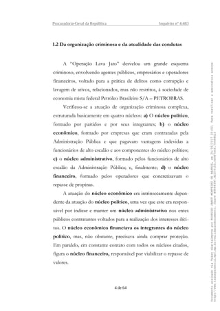 Procuradoria-Geral da República Inquérito nº 4.483
1.2 Da organização criminosa e da atualidade das condutas
A “Operação Lava Jato” desvelou um grande esquema
criminoso, envolvendo agentes públicos, empresários e operadores
financeiros, voltado para a prática de delitos como corrupção e
lavagem de ativos, relacionados, mas não restritos, à sociedade de
economia mista federal Petróleo Brasileiro S/A – PETROBRAS.
Verificou-se a atuação de organização criminosa complexa,
estruturada basicamente em quatro núcleos: a) O núcleo político,
formado por partidos e por seus integrantes; b) o núcleo
econômico, formado por empresas que eram contratadas pela
Administração Pública e que pagavam vantagens indevidas a
funcionários de alto escalão e aos componentes do núcleo político;
c) o núcleo administrativo, formado pelos funcionários de alto
escalão da Administração Pública; e, finalmente; d) o núcleo
financeiro, formado pelos operadores que concretizavam o
repasse de propinas.
A atuação do núcleo econômico era intrinsecamente depen-
dente da atuação do núcleo político, uma vez que este era respon-
sável por indicar e manter um núcleo administrativo nos entes
públicos contratantes voltados para a realização dos interesses ilíci-
tos. O núcleo econômico financiava os integrantes do núcleo
político, mas, não obstante, precisava ainda comprar proteção.
Em paralelo, em constante contato com todos os núcleos citados,
figura o núcleo financeiro, responsável por viabilizar o repasse de
valores.
4 de 64
DocumentoassinadoviaTokendigitalmenteporRODRIGOJANOTMONTEIRODEBARROS,em26/06/201720:02.Paraverificaraassinaturaacesse
http://www.transparencia.mpf.mp.br/validacaodocumento.ChaveB9488397.BC37F153.FA9F7D06.79088023
 