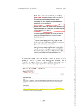 Procuradoria-Geral da República Inquérito nº 4.483
O senador WELLINGTON FAGUNDES é autor do projeto de lei do
Senado nº 768/2015, o qual entre outras coisas, estabelece que a
“...cessão de espaço físico em águas públicas necessárias para o
funcionamento de instalações portuárias será sempre gratuita...”.
41 de 64
DocumentoassinadoviaTokendigitalmenteporRODRIGOJANOTMONTEIRODEBARROS,em26/06/201720:02.Paraverificaraassinaturaacesse
http://www.transparencia.mpf.mp.br/validacaodocumento.ChaveB9488397.BC37F153.FA9F7D06.79088023
 