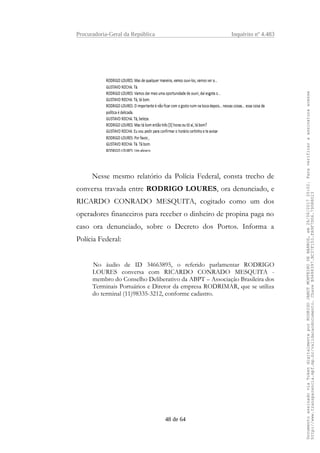 Procuradoria-Geral da República Inquérito nº 4.483
Nesse mesmo relatório da Polícia Federal, consta trecho de
conversa travada entre RODRIGO LOURES, ora denunciado, e
RICARDO CONRADO MESQUITA, cogitado como um dos
operadores financeiros para receber o dinheiro de propina paga no
caso ora denunciado, sobre o Decreto dos Portos. Informa a
Polícia Federal:
No áudio de ID 34663895, o referido parlamentar RODRIGO
LOURES conversa com RICARDO CONRADO MESQUITA -
membro do Conselho Deliberativo da ABPT – Associação Brasileira dos
Terminais Portuários e Diretor da empresa RODRIMAR, que se utiliza
do terminal (11)98335-3212, conforme cadastro.
48 de 64
DocumentoassinadoviaTokendigitalmenteporRODRIGOJANOTMONTEIRODEBARROS,em26/06/201720:02.Paraverificaraassinaturaacesse
http://www.transparencia.mpf.mp.br/validacaodocumento.ChaveB9488397.BC37F153.FA9F7D06.79088023
 
