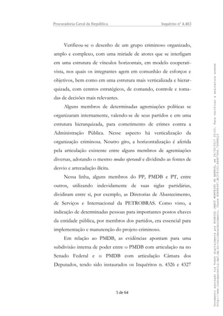 Procuradoria-Geral da República Inquérito nº 4.483
Verificou-se o desenho de um grupo criminoso organizado,
amplo e complexo, com uma miríade de atores que se interligam
em uma estrutura de vínculos horizontais, em modelo cooperati-
vista, nos quais os integrantes agem em comunhão de esforços e
objetivos, bem como em uma estrutura mais verticalizada e hierar-
quizada, com centros estratégicos, de comando, controle e toma-
das de decisões mais relevantes.
Alguns membros de determinadas agremiações políticas se
organizaram internamente, valendo-se de seus partidos e em uma
estrutura hierarquizada, para cometimento de crimes contra a
Administração Pública. Nesse aspecto há verticalização da
organização criminosa. Noutro giro, a horizontalização é aferida
pela articulação existente entre alguns membros de agremiações
diversas, adotando o mesmo modus operandi e dividindo as fontes de
desvio e arrecadação ilícita.
Nessa linha, alguns membros do PP, PMDB e PT, entre
outros, utilizando indevidamente de suas siglas partidárias,
dividiram entre si, por exemplo, as Diretorias de Abastecimento,
de Serviços e Internacional da PETROBRAS. Como visto, a
indicação de determinadas pessoas para importantes postos chaves
da entidade pública, por membros dos partidos, era essencial para
implementação e manutenção do projeto criminoso.
Em relação ao PMDB, as evidências apontam para uma
subdivisão interna de poder entre o PMDB com articulação na no
Senado Federal e o PMDB com articulação Câmara dos
Deputados, tendo sido instaurados os Inquéritos n. 4326 e 4327
5 de 64
DocumentoassinadoviaTokendigitalmenteporRODRIGOJANOTMONTEIRODEBARROS,em26/06/201720:02.Paraverificaraassinaturaacesse
http://www.transparencia.mpf.mp.br/validacaodocumento.ChaveB9488397.BC37F153.FA9F7D06.79088023
 