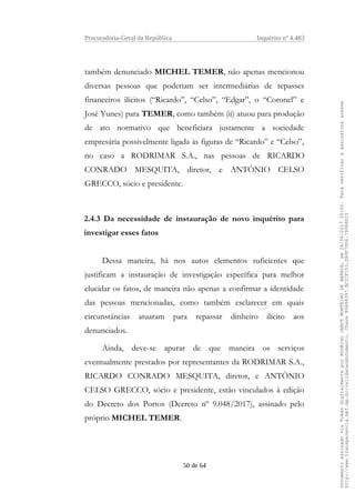 Procuradoria-Geral da República Inquérito nº 4.483
também denunciado MICHEL TEMER, não apenas mencionou
diversas pessoas que poderiam ser intermediárias de repasses
financeiros ilícitos (“Ricardo”, “Celso”, “Edgar”, o “Coronel” e
José Yunes) para TEMER, como também (ii) atuou para produção
de ato normativo que beneficiara justamente a sociedade
empresária possivelmente ligada às figuras de “Ricardo” e “Celso”,
no caso a RODRIMAR S.A., nas pessoas de RICARDO
CONRADO MESQUITA, diretor, e ANTÔNIO CELSO
GRECCO, sócio e presidente.
2.4.3 Da necessidade de instauração de novo inquérito para
investigar esses fatos
Dessa maneira, há nos autos elementos suficientes que
justificam a instauração de investigação específica para melhor
elucidar os fatos, de maneira não apenas a confirmar a identidade
das pessoas mencionadas, como também esclarecer em quais
circunstâncias atuaram para repassar dinheiro ilícito aos
denunciados.
Ainda, deve-se apurar de que maneira os serviços
eventualmente prestados por representantes da RODRIMAR S.A.,
RICARDO CONRADO MESQUITA, diretor, e ANTÔNIO
CELSO GRECCO, sócio e presidente, estão vinculados à edição
do Decreto dos Portos (Decreto nº 9.048/2017), assinado pelo
próprio MICHEL TEMER.
50 de 64
DocumentoassinadoviaTokendigitalmenteporRODRIGOJANOTMONTEIRODEBARROS,em26/06/201720:02.Paraverificaraassinaturaacesse
http://www.transparencia.mpf.mp.br/validacaodocumento.ChaveB9488397.BC37F153.FA9F7D06.79088023
 