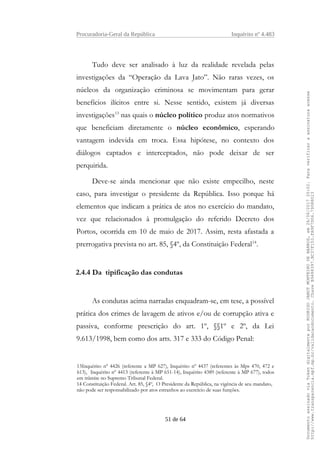Procuradoria-Geral da República Inquérito nº 4.483
Tudo deve ser analisado à luz da realidade revelada pelas
investigações da “Operação da Lava Jato”. Não raras vezes, os
núcleos da organização criminosa se movimentam para gerar
benefícios ilícitos entre si. Nesse sentido, existem já diversas
investigações13
nas quais o núcleo político produz atos normativos
que beneficiam diretamente o núcleo econômico, esperando
vantagem indevida em troca. Essa hipótese, no contexto dos
diálogos captados e interceptados, não pode deixar de ser
perquirida.
Deve-se ainda mencionar que não existe empecilho, neste
caso, para investigar o presidente da República. Isso porque há
elementos que indicam a prática de atos no exercício do mandato,
vez que relacionados à promulgação do referido Decreto dos
Portos, ocorrida em 10 de maio de 2017. Assim, resta afastada a
prerrogativa prevista no art. 85, §4º, da Constituição Federal14
.
2.4.4 Da tipificação das condutas
As condutas acima narradas enquadram-se, em tese, a possível
prática dos crimes de lavagem de ativos e/ou de corrupção ativa e
passiva, conforme prescrição do art. 1º, §§1º e 2º, da Lei
9.613/1998, bem como dos arts. 317 e 333 do Código Penal:
13Inquérito nº 4426 (referente a MP 627), Inquérito nº 4437 (referentes às Mps 470, 472 e
613), Inquérito nº 4413 (referente à MP 651-14), Inquérito 4389 (referente à MP 677), todos
em trâmite no Supremo Tribunal Federal.
14 Constituição Federal. Art. 85, §4º, O Presidente da República, na vigência de seu mandato,
não pode ser responsabilizado por atos estranhos ao exercício de suas funções.
51 de 64
DocumentoassinadoviaTokendigitalmenteporRODRIGOJANOTMONTEIRODEBARROS,em26/06/201720:02.Paraverificaraassinaturaacesse
http://www.transparencia.mpf.mp.br/validacaodocumento.ChaveB9488397.BC37F153.FA9F7D06.79088023
 