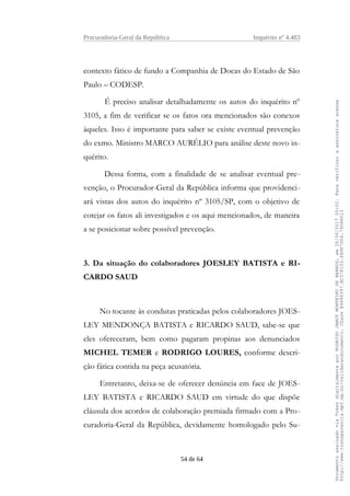 Procuradoria-Geral da República Inquérito nº 4.483
contexto fático de fundo a Companhia de Docas do Estado de São
Paulo – CODESP.
É preciso analisar detalhadamente os autos do inquérito nº
3105, a fim de verificar se os fatos ora mencionados são conexos
àqueles. Isso é importante para saber se existe eventual prevenção
do exmo. Ministro MARCO AURÉLIO para análise deste novo in-
quérito.
Dessa forma, com a finalidade de se analisar eventual pre-
venção, o Procurador-Geral da República informa que providenci-
ará vistas dos autos do inquérito nº 3105/SP, com o objetivo de
cotejar os fatos ali investigados e os aqui mencionados, de maneira
a se posicionar sobre possível prevenção.
3. Da situação do colaboradores JOESLEY BATISTA e RI-
CARDO SAUD
No tocante às condutas praticadas pelos colaboradores JOES-
LEY MENDONÇA BATISTA e RICARDO SAUD, sabe-se que
eles ofereceram, bem como pagaram propinas aos denunciados
MICHEL TEMER e RODRIGO LOURES, conforme descri-
ção fática contida na peça acusatória.
Entretanto, deixa-se de oferecer denúncia em face de JOES-
LEY BATISTA e RICARDO SAUD em virtude do que dispõe
cláusula dos acordos de colaboração premiada firmado com a Pro-
curadoria-Geral da República, devidamente homologado pelo Su-
54 de 64
DocumentoassinadoviaTokendigitalmenteporRODRIGOJANOTMONTEIRODEBARROS,em26/06/201720:02.Paraverificaraassinaturaacesse
http://www.transparencia.mpf.mp.br/validacaodocumento.ChaveB9488397.BC37F153.FA9F7D06.79088023
 