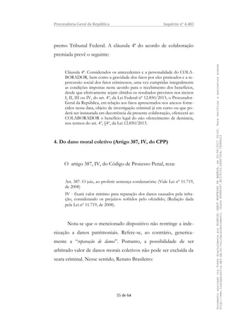 Procuradoria-Geral da República Inquérito nº 4.483
premo Tribunal Federal. A cláusula 4ª do acordo de colaboração
premiada prevê o seguinte:
Cláusula 4ª. Considerados os antecedentes e a personalidade do COLA-
BORADOR, bem como a gravidade dos fatos por eles praticados e a re-
percussão social dos fatos criminosos, uma vez cumpridas integralmente
as condições impostas neste acordo para o recebimento dos benefícios,
desde que efetivamente sejam obtidos os resultados previstos nos incisos
I, II, III ou IV, do art. 4º, da Lei Federal nº 12.850/2013, o Procurador-
Geral da República, em relação aos fatos apresentados nos anexos forne-
cidos nesta data, objeto de investigação criminal já em curso ou que po-
derá ser instaurada em decorrência da presente colaboração, oferecerá ao
COLABORADOR o benefício legal do não oferecimento de denúncia,
nos termos do art. 4º, §4º, da Lei 12.850/2013.
4. Do dano moral coletivo (Artigo 387, IV, do CPP)
O artigo 387, IV, do Código de Processo Penal, reza:
Art. 387. O juiz, ao proferir sentença condenatória: (Vide Lei nº 11.719,
de 2008)
IV - fixará valor mínimo para reparação dos danos causados pela infra-
ção, considerando os prejuízos sofridos pelo ofendido; (Redação dada
pela Lei nº 11.719, de 2008).
Nota-se que o mencionado dispositivo não restringe a inde-
nização a danos patrimoniais. Refere-se, ao contrário, generica-
mente a “reparação de danos”. Portanto, a possibilidade de ser
arbitrado valor de danos morais coletivos não pode ser excluída da
seara criminal. Nesse sentido, Renato Brasileiro:
55 de 64
DocumentoassinadoviaTokendigitalmenteporRODRIGOJANOTMONTEIRODEBARROS,em26/06/201720:02.Paraverificaraassinaturaacesse
http://www.transparencia.mpf.mp.br/validacaodocumento.ChaveB9488397.BC37F153.FA9F7D06.79088023
 