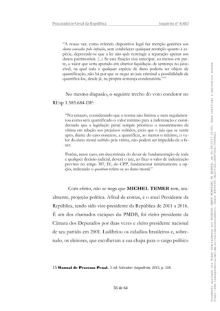 Procuradoria-Geral da República Inquérito nº 4.483
“A nosso ver, como referido dispositivo legal faz menção genérica aos
danos causados pela infração, sem estabelecer qualquer restrição quanto à es-
pécie, depreende-se que a lei não quis restringir a reparação apenas aos
danos patrimoniais. (...) Se esta fixação visa antecipar, ao menos em par-
te, o valor que seria apurado em ulterior liquidação de sentença no juízo
cível, na qual toda e qualquer espécie de dano poderia ser objeto de
quantificação, não há por que se negar ao juiz criminal a possibilidade de
quantificá-los, desde já, na própria sentença condenatória.”15
No mesmo diapasão, o seguinte trecho do voto condutor no
REsp 1.585.684-DF:
“No entanto, considerando que a norma não limitou e nem regulamen-
tou como será quantificado o valor mínimo para a indenização e consi-
derando que a legislação penal sempre priorizou o ressarcimento da
vítima em relação aos prejuízos sofridos, creio que o juiz que se sentir
apto, diante do caso concreto, a quantificar, ao menos o mínimo, o va-
lor do dano moral sofrido pela vítima, não poderá ser impedido de o fa-
zer.
Porém, nesse caso, em decorrência do dever de fundamentação de toda
e qualquer decisão judicial, deverá o juiz, ao fixar o valor de indenização
previsto no artigo 387, IV, do CPP, fundamentar minimamente a op-
ção, indicando o quantum refere-se ao dano moral.”
Com efeito, não se nega que MICHEL TEMER tem, atu-
almente, projeção política. Afinal de contas, é o atual Presidente da
República, tendo sido vice-presidente da República de 2011 a 2016.
É um dos chamados caciques do PMDB, foi eleito presidente da
Câmara dos Deputados por duas vezes e eleito presidente nacional
de seu partido em 2001. Ludibriou os cidadãos brasileiros e, sobre-
tudo, os eleitores, que escolheram a sua chapa para o cargo político
15 Manual de Processo Penal. 3. ed. Salvador: Juspodivm, 2015, p. 318.
56 de 64
DocumentoassinadoviaTokendigitalmenteporRODRIGOJANOTMONTEIRODEBARROS,em26/06/201720:02.Paraverificaraassinaturaacesse
http://www.transparencia.mpf.mp.br/validacaodocumento.ChaveB9488397.BC37F153.FA9F7D06.79088023
 