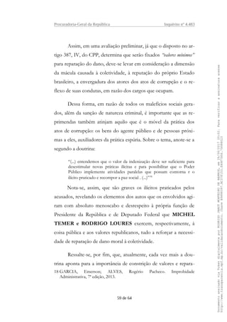Procuradoria-Geral da República Inquérito nº 4.483
Assim, em uma avaliação preliminar, já que o disposto no ar-
tigo 387, IV, do CPP, determina que serão fixados “valores mínimos”
para reparação do dano, deve-se levar em consideração a dimensão
da mácula causada à coletividade, à reputação do próprio Estado
brasileiro, a envergadura dos atores dos atos de corrupção e o re-
flexo de suas condutas, em razão dos cargos que ocupam.
Dessa forma, em razão de todos os malefícios sociais gera-
dos, além da sanção de natureza criminal, é importante que as re-
primendas também atinjam aquilo que é o móvel da prática dos
atos de corrupção: os bens do agente público e de pessoas próxi-
mas a eles, auxiliadores da prática espúria. Sobre o tema, anote-se a
segundo a doutrina:
“(...) entendemos que o valor da indenização deve ser suficiente para
desestimular novas práticas ilícitas e para possibilitar que o Poder
Público implemente atividades paralelas que possam contorna r o
ilícito praticado e recompor a paz social . (...)”18
Nota-se, assim, que são graves os ilícitos praticados pelos
acusados, revelando os elementos dos autos que os envolvidos agi-
ram com absoluto menoscabo e desrespeito à própria função de
Presidente da República e de Deputado Federal que MICHEL
TEMER e RODRIGO LOURES exercem, respectivamente, à
coisa pública e aos valores republicanos, tudo a reforçar a necessi-
dade de reparação de dano moral à coletividade.
Ressalte-se, por fim, que, atualmente, cada vez mais a dou-
trina aponta para a importância de constrição de valores e repara-
18 GARCIA, Emerson; ALVES, Rogério Pacheco. Improbidade
Administrativa, 7ª edição, 2013.
59 de 64
DocumentoassinadoviaTokendigitalmenteporRODRIGOJANOTMONTEIRODEBARROS,em26/06/201720:02.Paraverificaraassinaturaacesse
http://www.transparencia.mpf.mp.br/validacaodocumento.ChaveB9488397.BC37F153.FA9F7D06.79088023
 