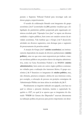 Procuradoria-Geral da República Inquérito nº 4.483
perante o Supremo Tribunal Federal para investigar cada um
desses grupos, respectivamente.
O acordo de colaboração firmado com integrantes do grupo
econômico J & F (controlador da JBS) permite visualizar que a di-
lapidação do patrimônio público perpetrada pela organização cri-
minosa revelada pela “Operação Lava Jato” se repete em diversas
entidades e órgãos públicos, bem como em variados setores da ati-
vidade econômica. Vale lembrar que o Grupo J & F desenvolve
atividade em diversos segmentos, com destaque para o segmento
de processamento de proteína animal.
A atuação do Grupo J & F (núcleo econômico) era intrinse-
camente dependente da atuação de diversos parlamentares (núcleo
político), uma vez que estes eram responsáveis por indicar e man-
ter servidores públicos em posições-chaves da máquina administra-
tiva, como na Caixa Econômica Federal e no BNDES (núcleo
administrativo), bem assim em outros órgãos públicos contratan-
tes voltados para a realização dos interesses ilícitos. O grupo eco-
nômico J & F financiava os integrantes do núcleo político, mas,
não obstante, precisava comprar a defesa de seus interesses como,
por exemplo, a colocação de pessoas em posições estratégicas da
Administração Pública em áreas afetas às atividades da J & F.
Paralelamente ao inquérito indicado em epígrafe, com base no
qual se oferece a presente denúncia, tramita o supracitado In-
quérito n. 4327, no qual já se apurou que os integrantes do cha-
mado “PMDB da Câmara dos Deputados” atuavam diretamente
na indicação política de pessoas para postos importantes em deter-
6 de 64
DocumentoassinadoviaTokendigitalmenteporRODRIGOJANOTMONTEIRODEBARROS,em26/06/201720:02.Paraverificaraassinaturaacesse
http://www.transparencia.mpf.mp.br/validacaodocumento.ChaveB9488397.BC37F153.FA9F7D06.79088023
 