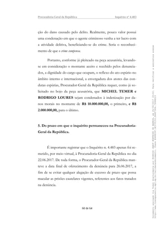 Procuradoria-Geral da República Inquérito nº 4.483
ção do dano causado pelo delito. Realmente, pouco valor possui
uma condenação em que o agente criminoso venha a ter lucro com
a atividade delitiva, beneficiando-se do crime. Seria o reconheci-
mento de que o crime compensa.
Portanto, conforme já pleiteado na peça acusatória, levando-
se em consideração o montante aceito e recebido pelos denuncia-
dos, a dignidade do cargo que ocupam, o reflexo do ato espúrio no
âmbito interno e internacional, a envergadura dos atores das con-
dutas espúrias, Procurador-Geral da República requer, como já so-
licitado no bojo da peça acusatória, que MICHEL TEMER e
RODRIGO LOURES sejam condenados à indenização por da-
nos morais no montante de R$ 10.000.000,00, o primeiro, e R$
2.000.000,00, para o último.
5. Do prazo em que o inquérito permaneceu na Procuradoria-
Geral da República.
É importante registrar que o Inquérito n. 4.483 apenas foi re-
metido, por meio virtual, à Procuradoria-Geral da República no dia
22.06.2017. De toda forma, o Procurador-Geral da República man-
teve a data final de oferecimento da denúncia para 26.06.2017, a
fim de se evitar qualquer alegação de excesso de prazo que possa
macular as prisões cautelares vigentes, referentes aos fatos tratados
na denúncia.
60 de 64
DocumentoassinadoviaTokendigitalmenteporRODRIGOJANOTMONTEIRODEBARROS,em26/06/201720:02.Paraverificaraassinaturaacesse
http://www.transparencia.mpf.mp.br/validacaodocumento.ChaveB9488397.BC37F153.FA9F7D06.79088023
 