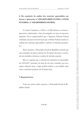Procuradoria-Geral da República Inquérito nº 4.483
6. Da conclusão da análise dos materiais apreendidos nas
buscas e apreensões nº 4324 (EDUARDO CUNHA e LÚCIO
FUNARO) e nº 4328 (RODRIGO LOURES).
As Ações Cautelares n. 4.324 e n. 4.328 referem-se a buscas e
apreensões relacionadas a fatos investigados no bojo do presente
inquérito. Faz-se imprescindível que o Supremo Tribunal Federal
estabeleça um prazo razoável para que a Polícia Federal conclua as
análises dos materiais apreendidos e elabore os relatórios pertinen-
tes.
Dessa maneira, o Procurador-Geral da República entende que
seja assinalado um prazo máximo de 30 (trinta) dias para a conclu-
são dos trabalhos referentes à análise do referido material.
Deve-se registrar que o material em referência foi apreendido
em 18.05.2017, portanto, há mais de um mês, existindo, por isso,
tempo suficiente para o órgão policial realizar o seu trabalho, haja
vista o acréscimo proposto de 30 (trinta) dias.
7. Requerimentos
Forte nas razões acima expostas, o Procurador-Geral da Re-
pública requer:
61 de 64
DocumentoassinadoviaTokendigitalmenteporRODRIGOJANOTMONTEIRODEBARROS,em26/06/201720:02.Paraverificaraassinaturaacesse
http://www.transparencia.mpf.mp.br/validacaodocumento.ChaveB9488397.BC37F153.FA9F7D06.79088023
 