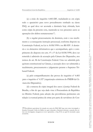 Procuradoria-Geral da República Inquérito nº 4.483
(a) a cisão do inquérito 4.483/DF, trasladando-se em cópia
todo o apuratório para novo procedimento tombado na classe
INQ, ao qual deve ser acostada a denúncia hoje ofertada, bem
como cópia da presente cota, mantendo-se nos presentes autos as
apurações dos delitos remanescentes19
;
(b) o regular processamento da denúncia, com o seu recebi-
mento e a consequente instrução processual, conforme disposto na
Constituição Federal, na Lei n. 8.038/1990 e no RI-STF. A denún-
cia e os elementos informativos que a acompanham, após o cum-
primento do disposto nos arts. 4º e 5º da Lei 8.038/1990, deve ser
remetida à admissão da acusação pela Câmara dos Deputados, nos
termos do art. 86 da Constituição Federal. Uma vez admitida pelo
quórum constitucional na Câmara, a acusação deve ser submetida a
recebimento, processamento e julgamento perante o Supremo Tri-
bunal Federal;
(c) pelo compartilhamento das provas do inquérito nº 4.483
para o inquérito nº 4.327 (organização criminosa do PMDB da Câ-
mara dos Deputados);
(d) a remessa de cópia integral dos autos à Justiça Federal de
Brasília, a fim de que seja dada vista à Procuradoria da República
no Distrito Federal, para adoção das providências pertinentes em
relação à eventual prática de crime por parte de servidores do Con-
19 Providência equivalente foi tomada nos autos do INQ 3883 (que tem como investigado o
Senador Fernando Collor de Mello) no qual, oferecida a denúncia referente a parcela dos cri-
mes em investigação, inaugurou-se novo apuratório, o Inq 4112, ao qual foi acostada a peça
acusatória.
62 de 64
DocumentoassinadoviaTokendigitalmenteporRODRIGOJANOTMONTEIRODEBARROS,em26/06/201720:02.Paraverificaraassinaturaacesse
http://www.transparencia.mpf.mp.br/validacaodocumento.ChaveB9488397.BC37F153.FA9F7D06.79088023
 