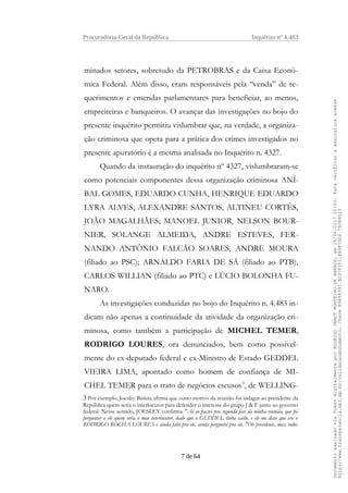 Procuradoria-Geral da República Inquérito nº 4.483
minados setores, sobretudo da PETROBRAS e da Caixa Econô-
mica Federal. Além disso, eram responsáveis pela “venda” de re-
querimentos e emendas parlamentares para beneficiar, ao menos,
empreiteiras e banqueiros. O avançar das investigações no bojo do
presente inquérito permitiu vislumbrar que, na verdade, a organiza-
ção criminosa que opera para a prática dos crimes investigados no
presente apuratório é a mesma analisada no Inquérito n. 4327.
Quando da instauração do inquérito nº 4327, vislumbraram-se
como potenciais componentes dessa organização criminosa ANÍ-
BAL GOMES, EDUARDO CUNHA, HENRIQUE EDUARDO
LYRA ALVES, ALEXANDRE SANTOS, ALTINEU CORTÊS,
JOÃO MAGALHÃES; MANOEL JUNIOR, NELSON BOUR-
NIER, SOLANGE ALMEIDA, ANDRE ESTEVES, FER-
NANDO ANTÔNIO FALCÃO SOARES, ANDRE MOURA
(filiado ao PSC); ARNALDO FARIA DE SÁ (filiado ao PTB),
CARLOS WILLIAN (filiado ao PTC) e LÚCIO BOLONHA FU-
NARO.
As investigações conduzidas no bojo do Inquérito n. 4.483 in-
dicam não apenas a continuidade da atividade da organização cri-
minosa, como também a participação de MICHEL TEMER,
RODRIGO LOURES, ora denunciados, bem como possivel-
mente do ex-deputado federal e ex-Ministro de Estado GEDDEL
VIEIRA LIMA, apontado como homem de confiança de MI-
CHEL TEMER para o trato de negócios escusos3
, de WELLING-
3 Por exemplo, Joesley Batista afirma que outro motivo da reunião foi indagar ao presidente da
República quem seria o interlocutor para defender o interesse do grupo J & F junto ao governo
federal. Nesse sentido, JOESLEY confirma: "Ai eu passei pra segunda fase da minha reunião, que foi
perguntar a ele quem seria o meu interlocutor, dado que o GEDDEL tinha caído, e ele me disse que era o
RODRIGO ROCHA LOURES e ainda falei pra ele, ainda perguntei pra ele, "Oh presidente, mas, todos
7 de 64
DocumentoassinadoviaTokendigitalmenteporRODRIGOJANOTMONTEIRODEBARROS,em26/06/201720:02.Paraverificaraassinaturaacesse
http://www.transparencia.mpf.mp.br/validacaodocumento.ChaveB9488397.BC37F153.FA9F7D06.79088023
 