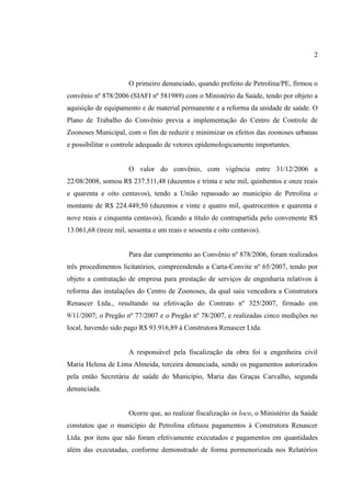 2
O primeiro denunciado, quando prefeito de Petrolina/PE, firmou o
convênio nº 878/2006 (SIAFI nº 581989) com o Ministério da Saúde, tendo por objeto a
aquisição de equipamento e de material permanente e a reforma da unidade de saúde. O
Plano de Trabalho do Convênio previa a implementação do Centro de Controle de
Zoonoses Municipal, com o fim de reduzir e minimizar os efeitos das zoonoses urbanas
e possibilitar o controle adequado de vetores epidemologicamente importantes.
O valor do convênio, com vigência entre 31/12/2006 a
22/08/2008, somou R$ 237.511,48 (duzentos e trinta e sete mil, quinhentos e onze reais
e quarenta e oito centavos), tendo a União repassado ao município de Petrolina o
montante de R$ 224.449,50 (duzentos e vinte e quatro mil, quatrocentos e quarenta e
nove reais e cinquenta centavos), ficando a título de contrapartida pelo convenente R$
13.061,68 (treze mil, sessenta e um reais e sessenta e oito centavos).
Para dar cumprimento ao Convênio nº 878/2006, foram realizados
três procedimentos licitatórios, compreendendo a Carta-Convite nº 65/2007, tendo por
objeto a contratação de empresa para prestação de serviços de engenharia relativos à
reforma das instalações do Centro de Zoonoses, da qual saiu vencedora a Construtora
Renascer Ltda., resultando na efetivação do Contrato nº 325/2007, firmado em
9/11/2007; o Pregão nº 77/2007 e o Pregão nº 78/2007, e realizadas cinco medições no
local, havendo sido pago R$ 93.916,89 à Construtora Renascer Ltda.
A responsável pela fiscalização da obra foi a engenheira civil
Maria Helena de Lima Almeida, terceira denunciada, sendo os pagamentos autorizados
pela então Secretária de saúde do Município, Maria das Graças Carvalho, segunda
denunciada.
Ocorre que, ao realizar fiscalização in loco, o Ministério da Saúde
constatou que o município de Petrolina efetuou pagamentos à Construtora Renascer
Ltda. por itens que não foram efetivamente executados e pagamentos em quantidades
além das executadas, conforme demonstrado de forma pormenorizada nos Relatórios
 
