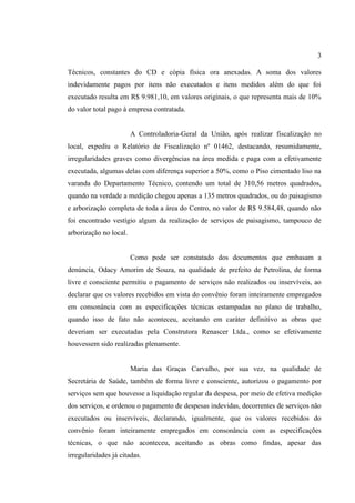 3
Técnicos, constantes do CD e cópia física ora anexadas. A soma dos valores
indevidamente pagos por itens não executados e itens medidos além do que foi
executado resulta em R$ 9.981,10, em valores originais, o que representa mais de 10%
do valor total pago à empresa contratada.
A Controladoria-Geral da União, após realizar fiscalização no
local, expediu o Relatório de Fiscalização nº 01462, destacando, resumidamente,
irregularidades graves como divergências na área medida e paga com a efetivamente
executada, algumas delas com diferença superior a 50%, como o Piso cimentado liso na
varanda do Departamento Técnico, contendo um total de 310,56 metros quadrados,
quando na verdade a medição chegou apenas a 135 metros quadrados, ou do paisagismo
e arborização completa de toda a área do Centro, no valor de R$ 9.584,48, quando não
foi encontrado vestígio algum da realização de serviços de paisagismo, tampouco de
arborização no local.
Como pode ser constatado dos documentos que embasam a
denúncia, Odacy Amorim de Souza, na qualidade de prefeito de Petrolina, de forma
livre e consciente permitiu o pagamento de serviços não realizados ou inservíveis, ao
declarar que os valores recebidos em vista do convênio foram inteiramente empregados
em consonância com as especificações técnicas estampadas no plano de trabalho,
quando isso de fato não aconteceu, aceitando em caráter definitivo as obras que
deveriam ser executadas pela Construtora Renascer Ltda., como se efetivamente
houvessem sido realizadas plenamente.
Maria das Graças Carvalho, por sua vez, na qualidade de
Secretária de Saúde, também de forma livre e consciente, autorizou o pagamento por
serviços sem que houvesse a liquidação regular da despesa, por meio de efetiva medição
dos serviços, e ordenou o pagamento de despesas indevidas, decorrentes de serviços não
executados ou inservíveis, declarando, igualmente, que os valores recebidos do
convênio foram inteiramente empregados em consonância com as especificações
técnicas, o que não aconteceu, aceitando as obras como findas, apesar das
irregularidades já citadas.
 