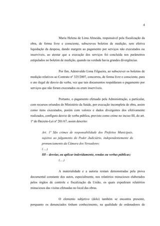 4
Maria Helena de Lima Almeida, responsável pela fiscalização da
obra, de forma livre e consciente, subscreveu boletins de medição, sem efetiva
liquidação da despesa, dando margem ao pagamento por serviços não executados ou
inservíveis, ao atestar que a execução dos serviços foi concluída nos parâmetros
estipulados no boletim de medição, quando na verdade havia grandes divergências.
Por fim, Adenivaldo Lima Filgueira, ao subscrever os boletins de
medição relativos ao Contrato nº 325/2007, concorreu, de forma livre e consciente, para
o ato ilegal de desvio da verba, vez que tais documentos respaldaram o pagamento por
serviços que não foram executados ou eram inservíveis.
Portanto, o pagamento efetuado pela Administração, a particular,
com recursos oriundos do Ministério da Saúde, por execução incompleta de obra, assim
como itens executados, porém com valores e dados divergentes dos efetivamente
realizados, configura desvio de verba pública, previsto como crime no inciso III, do art.
1º do Decreto-Lei nº 201/67, assim descrito:
Art. 1º São crimes de responsabilidade dos Prefeitos Municipais,
sujeitos ao julgamento do Poder Judiciário, independentemente do
pronunciamento da Câmara dos Vereadores:
(….)
III – desviar, ou aplicar indevidamente, rendas ou verbas públicas;
(….)
A materialidade e a autoria restam demonstradas pela prova
documental constante dos autos, especialmente, nos relatórios minuciosos elaborados
pelos órgãos de controle e fiscalização da União, os quais expediram relatórios
minuciosos das visitas efetuadas no local das obras.
O elemento subjetivo (dolo) também se encontra presente,
porquanto os denunciados tinham conhecimento, na qualidade de ordenadores de
 
