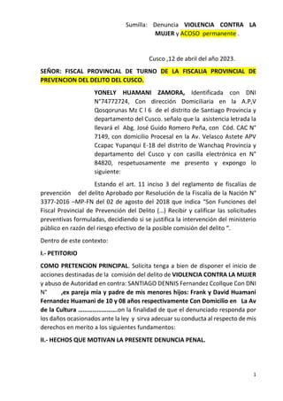 1
Sumilla: Denuncia VIOLENCIA CONTRA LA
MUJER y ACOSO permanente .
Cusco ,12 de abril del año 2023.
SEÑOR: FISCAL PROVINCIAL DE TURNO DE LA FISCALIA PROVINCIAL DE
PREVENCION DEL DELITO DEL CUSCO.
YONELY HUAMANI ZAMORA, Identificada con DNI
N°74772724, Con dirección Domiciliaria en la A.P,V
Qosqorunas Mz C l 6 de el distrito de Santiago Provincia y
departamento del Cusco. señalo que la asistencia letrada la
llevará el Abg. José Guido Romero Peña, con Cód. CAC N°
7149, con domicilio Procesal en la Av. Velasco Astete APV
Ccapac Yupanqui E-18 del distrito de Wanchaq Provincia y
departamento del Cusco y con casilla electrónica en N°
84820, respetuosamente me presento y expongo lo
siguiente:
Estando el art. 11 inciso 3 del reglamento de fiscalías de
prevención del delito Aprobado por Resolución de la Fiscalía de la Nación N°
3377-2016 –MP-FN del 02 de agosto del 2018 que indica “Son Funciones del
Fiscal Provincial de Prevención del Delito (…) Recibir y calificar las solicitudes
preventivas formuladas, decidiendo si se justifica la intervención del ministerio
público en razón del riesgo efectivo de la posible comisión del delito “.
Dentro de este contexto:
I.- PETITORIO
COMO PRETENCION PRINCIPAL. Solicita tenga a bien de disponer el inicio de
acciones destinadas de la comisión del delito de VIOLENCIA CONTRA LA MUJER
y abuso de Autoridad en contra: SANTIAGO DENNIS Fernandez Ccollque Con DNI
N° ,ex pareja mia y padre de mis menores hijos: Frank y David Huamani
Fernandez Huamani de 10 y 08 años respectivamente Con Domicilio en La Av
de la Cultura …………………….on la finalidad de que el denunciado responda por
los daños ocasionados ante la ley y sirva adecuar su conducta al respecto de mis
derechos en merito a los siguientes fundamentos:
II.- HECHOS QUE MOTIVAN LA PRESENTE DENUNCIA PENAL.
 