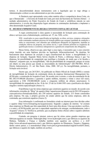 termos. A desconformidade desses instrumentos com a legislação que os rege obriga a
Administração a refazer os atos administrativos por eles exarados.
            A Denúncia aqui apresentada versa sobre matéria afeta à competência dessa Corte, eis
que o Denunciado – o Governo do Estado do Ceará, por meio da Secretaria do Turismo (Setur) – é
unidade administrativa do Poder Executivo do Estado do Ceará e solidificou mácula no seio
administrativo, à revelia das disposições legais atinentes às contratações destinadas a implantar a
obra denominada Acquário Ceará.
II – DO DESCUMPRIMENTO DA REGRA CONSTITUCIONAL DE LICITAR
            A regra constitucional é clara quanto à necessidade de licitação para contratação de
obras e serviços com a Administração, conforme art. 37, inc. XXI, verbis:
           XXI - ressalvados os casos especificados na legislação, as obras, serviços, compras e alienações
           serão contratados mediante processo de licitação pública que assegure igualdade de condições a
           todos os concorrentes, com cláusulas que estabeleçam obrigações de pagamento, mantidas as
           condições efetivas da proposta, nos termos da lei, o qual somente permitirá as exigências de
           qualificação técnica e econômica indispensáveis à garantia do cumprimento das obrigações;
             Dessa forma, observa-se que, para fugir a essa regra, é necessário que o caso concreto
esteja inserido em uma hipótese prevista na legislação infraconstitucional. Na doutrina, há
basicamente duas hipóteses de exceção à regra constitucional de licitar: a inexigibilidade e a
dispensa de licitação. Segundo Maria Sylvia Zanella di Pietro, a diferença básica é que “na
dispensa, há possibilidade de competição que justifique a licitação; de modo que a lei faculta a
dispensa”, enquanto que, na inexigibilidade, “não há possibilidade de competição, porque só existe
um objeto ou uma pessoa que atenda as necessidades da Administração” (DI PIETRO, M.S.Z.
Direito Administrativo. 21. ed. São Paulo: Atlas, 2008. 345 p.). Na inexigibilidade, portanto, a
licitação seria inviável.
            Ocorre que, em 26/5/2011, foi publicado no Diário Oficial do Estado (DOE) o extrato
de inexigibilidade de licitação da contratação direta da empresa Internacional Manegement Inc.
(ICM) para a construção do Acquário Ceará. De acordo com o extrato, o valor da contratação foi de
R$ 244.335.000,00 (duzentos e quarenta e quatro milhões, trezentos e trinta e cinco mil reais),
equivalente a US$ 150.000.000,00 (cento e cinquenta milhões de dólares americanos). A
inexigibilidade foi enquadrada no Inc. II do Art. 25 da Lei 8.666/1993 com a justificativa de objeto
singular e notória especialização (Anexo 1).
            O problema é que há várias empresas que constroem aquários no mundo: de acordo com
informações extraídas do “Blog” do aquário (http://aquarioceara.blogspot.com.br/2011/05/acquario-
ceara-parceria-e-formalizada.html), dos 250 maiores aquários do mundo, 215 foram construídos
pela empresa. Ou seja, o próprio governo do estado admite que há outras empresas, além da
contratada, que constroem aquários (Anexo 2).
             Essa informação é confirmada no formulário criado na internet para tirar dúvidas sobre
o aquário (http://www.formspring.me/acquarioceara). Segundo a página da internet, “só existem
duas empresas no Mundo que têm capacidade de fazer uma obra dessas. Uma que produz o acrílico,
e a outra, a ICM Reynolds, que tem a capacidade superlativa de entregar, coordenadamente, todo o
Acquario” (Anexo 3). Verifica-se, portanto, que as próprias fontes oficiais sobre o aquário admitem
a possibilidade de competição.
           Contudo, em pesquisa à internet, nota-se que há várias outras grandes empresas que
fabricam aquários no mundo: Hidrosight (http://www.hydrosight.com/), que fabricou os aquários da
Malásia, Tailândia e França e trabalha também com aquários em acrílico; e a AAT
(http://www.advanced-aquariums.com/), que fabricou aquários na Dinamarca, Turquia e Sigapura,
dentre outros países; e a monodzukuri (http://www.jmf.or.jp/monodzukuri/english/world/01.html),
que fabricou o aquário do Japão, também em acrílico.
 