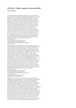 ANEXO 10 – Diárias e ajudas de custo (fonte DOE)
EM 24/5/2011

O GOVERNADOR DO ESTADO DO CEARÁ, no uso de suas atribuições
legais, RESOLVE AUTORIZAR o Excelentíssimo Senhor Secretário de Estado
Chefe do Gabinete do Governador IVO FERREIRA GOMES, matrícula -
169382.1-1, a viajar às cidades de Grand Junction (Colorado), Nova Iorque
(Nova Iorque), Newark (Nova Jersey) e Washington D.C (Washington), no
período de 25 a 29 de maio do ano em curso, com a finalidade de assessorar o
Chefe do Poder Executivo, em viagem destinada à assinatura de contratos
com os fornecedores do Acquário Ceará, e demais assuntos de interesse do
Governo do Estado do Ceará, importando em 4 e 1/2 (quatro e meia) diárias,
totalizando em R$1.210,27 (hum mil, duzentos e dez reais e vinte e sete
centavos), mais 04 (quatro) ajudas de custo no valor total de 919,32
(novecentos e dezenove reais e trinta e dois centavos), cálculos efetuados
com base no valor do dólar de R$1,63 (hum real e sessenta e três centavos),
referente à cotação do dia 23/05/11, perfazendo um total geral de R$2.129,59
(dois mil, cento e vinte e nove reais e cinquenta e nove centavos), de acordo
com art.1º, alínea “b” e “d”, do §1º do art.3º, art.6º; art.9º, §2º, do art.15;
art.16; combinados com grupo H, classe I, do anexo II, do Decreto nº26.478,
de 21 de dezembro de 2001, devendo a despesa correr à conta da dotação
orçamentária do Gabinete do Governador. PALÁCIO DA ABOLIÇÃO DO
ESTADO DO CEARÁ, em Fortaleza, 20 de maio de 2011.
Cid Ferreira Gomes
GOVERNADOR DO ESTADO DO CEARÁ
Antônio Eduardo Diogo de Siqueira Filho
SECRETÁRIO DO PLANEJAMENTO E GESTÃO
*** *** ***
O GOVERNADOR DO ESTADO DO CEARÁ, no uso de suas atribuições
legais, RESOLVE AUTORIZAR o servidor VALDIR FERNANDES DA SILVA,
Assessor Especial do Governador, símbolo SS-1, matrícula - 169392-1-8, a
viajar às cidades de Grand Junction (Colorado), Nova Iorque (Nova Iorque),
Newark (Nova Jersey) e Washington D.C (Washington), no período de 25 de
maio a 01 de junho do ano em curso, com a finalidade de assessorar o Chefe do
Poder Executivo em viagem destinada à assinatura de contratos com os
fornecedores do Acquário Ceará, visita ao Porto Seco em Nova Iorque, e
reunião no Banco Interamericano de Desenvolvimento (BID), em Washington,
importando em 7 e 1/2 (sete e meia diárias) totalizando em R$2.017,12 (dois
mil e dezessete reais e doze centavos), mais 04 (quatro) ajudas de custo no valor
total de R$919,32 (novecentos e dezenove reais e trinta e dois centavos),
cálculos efetuados com base no valor do dólar de R$1,63 (hum real e sessenta e
três centavos), referente à cotação do dia 23/05/11, perfazendo um total geral
de R$2.936,44 (dois mil, novecentos e trinta e seis reais e quarenta e quatro
centavos), de acordo com o art.1º; alínea “b” e “d”, do §1º do art.3º; art.6º;
art.9º; art.10º; §2º,do art.15; art.16; grupo H, classe I, do Anexo II, do Decreto
nº26.478, de 21 de dezembro de 2001, devendo a despesa correr à conta da
dotação orçamentária do Gabinete do Governador. PALÁCIO DA ABOLIÇÃO
DO ESTADO DO CEARÁ, em Fortaleza, 20 de maio de 2011.
Cid Ferreira Gomes
GOVERNADOR DO ESTADO DO CEARÁ
Antônio Eduardo Diogo de Siqueira Filho
SECRETÁRIO DO PLANEJAMENTO E GESTÃO
Ivo Ferreira Gomes
SECRETÁRIO DE ESTADO CHEFE DO
GABINETE DO GOVERNADOR
PORTARIA GG Nº165/2011 - O SECRETÁRIO DE ESTADO CHEFE DO
GABINETE DO GOVERNADOR, no uso de suas atribuições legais, RESOLVE
AUTORIZAR o pagamento de diárias e ajuda de custo, correspondentes
à viagem do Excelentíssimo Senhor Governador do Estado do Ceará, CID
FERREIRA GOMES, aos Estados Unidos da América, onde visitará as cidades
de Grand Junction (Colorado), Nova Iorque (Nova Iorque), Newark (Nova
Jersey) e Washington D.C (Washington), no período de 25 de maio a 01 de
junho do ano em curso, com a finalidade de assinar contratos com os fornecedores
do Acquário Ceará, bem assim visitar o Porto Seco em Nova Iorque, reunião no
Banco Interamericano de Desenvolvimento (BID), em Washington. Dessa
forma, serão concedidas 7 e 1/2 (sete e meia diárias), totalizando em R$2.017,12
(dois mil e dezessete reais e doze centavos), mais 04 (quatro) ajudas de custo no
valor total de R$919,32 (novecentos e dezenove reais e trinta e dois centavos),
cálculos efetuados com base no valor do dólar de R$1,63 (hum real e sessenta e
três centavos), referente à cotação do dia 23/05/11, perfazendo um total geral
de R$2.936,44 (dois mil, novecentos e trinta e seis reais e quarenta e quatro
centavos), de acordo com o art.1º; alínea “b” e “d”, do §1º do art.3º; art.6º;
art.9º; §2º, do art.15; art.16; combinados com grupo H, classe I, do Anexo II, do
Decreto nº26.478, de 21 de dezembro de 2001, devendo a despesa correr à
 