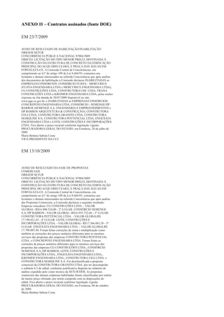 ANEXO 11 – Contratos assinados (fonte DOE)

EM 23/7/2009

AVISO DE RESULTADO DE HABILITAÇÃO/INABILITAÇÃO
ORIGEM SETUR
CONCORRÊNCIA PÚBLICA NACIONAL Nº004/2009
OBJETO: LICITAÇÃO DO TIPO MENOR PREÇO, DESTINADA À
CONSTRUÇÃO DA ESTRUTURA DE CONCRETO DA EDIFICAÇÃO
PRINCIPAL DO ACQUÁRIO CEARÁ, E PRAÇA DAS ÁGUAS EM
FORTALEZA-CE. A Comissão Central de Concorrências, em
cumprimento ao §1º do artigo 109 da Lei 8.666/93, comunica aos
licitantes e demais interessados na referida Concorrência que após análise
dos documentos de habilitação a Comissão declarou INABILITADAS as
EMPRESAS/CONSÓRCIOS: CONSÓRCIO FUJITA – MERCURIUS
(FUJITA ENGENHARIA LTDA e MERCURIUS ENGENHARIA LTDA),
CG CONSTRUÇÕES LTDA, CONSTRUTORA CHC LTDA, TRANA
CONSTRUÇÕES LTDA e KREIMER ENGENHARIA LTDA, pelas razões
expostas na Ata datada de 20/07/2009 disponível no site:
www.pge.ce.gov.br. e HABILITADAS as EMPRESAS/CONSÓRCIOS:
CONCREPOXI ENGENHARIA LTDA, CONSÓRCIO - SEMENGE/DP
BARROS (SEMENGE S.A. ENGENHARIA E EMPREENDIMENTOS e
DP BARROS ARQUITETURA & CONSTRUÇÃO), CONSTRUTORA
CELI LTDA, CONSTRUTORA GRANITO LTDA, CONSTRUTORA
MARQUISE S/A, CONSTRUTORA POTTENCIAL LTDA, ENGEXATA
ENGENHARIA LTDA e LOTIL CONSTRUÇÕES E INCORPORAÇÕES
LTDA. Fica aberto o prazo recursal conforme legislação vigente.
PROCURADORIA GERAL DO ESTADO, em Fortaleza, 20 de julho de
2009.
Maria Betânia Saboia Costa
VICE-PRESIDENTE DA CCC



EM 13/10/2009


AVISO DE RESULTADO DA FASE DE PROPOSTAS
COMERCIAIS
ORIGEM SETUR
CONCORRÊNCIA PÚBLICA NACIONAL Nº004/2009
OBJETO: LICITAÇÃO DO TIPO MENOR PREÇO, DESTINADA À
CONSTRUÇÃO DA ESTRUTURA DE CONCRETO DA EDIFICAÇÃO
PRINCIPAL DO ACQUÁRIO CEARÁ, E PRAÇA DAS ÁGUAS EM
FORTALEZA-CE. A Comissão Central de Concorrências, em
cumprimento ao §1º do artigo 109 da Lei 8.666/93, comunica aos
licitantes e demais interessados na referida Concorrência que após análise
das Propostas Comerciais, a Comissão declarou o seguinte resultado:
Empresa vencedora: CG CONSTRUÇÕES LTDA. - VALOR
GLOBAL- R$16.900.524,00 - 2º LUGAR: CONSÓRCIO SEMENGE
S.A./DP BARROS - VALOR GLOBAL- R$16.955.732,66 - 3º LUGAR:
CONSTRUTORA POTTENCIAL LTDA. - VALOR GLOBALR$
17.198.821,65 - 4º LUGAR: LOTIL CONSTRUÇÕES E
INCORPORAÇÕES LTDA. - VALOR GLOBAL- R$17.366.083,38 - 5º
LUGAR: ENGEXATA ENGENHARIA LTDA. - VALOR GLOBALR$
17.798.007,94. Foram feitas correções de soma e multiplicação como
também as correções dos preços unitários diferentes para os mesmos
serviços das propostas das empresas CONSTRUTORA POTTENCIAL
LTDA. e CONCREPOXI ENGENHARIA LTDA. Foram feitas as
correções de preços unitários diferentes para os mesmos serviços das
propostas das empresas CG CONSTRUÇÕES LTDA., CONSÓRCIO
SEMENGE S.A./DP BARROS, LOTIL CONSTRUÇÕES E
INCORPORAÇÕES LTDA., ENGEXATA ENGENHARIA LTDA.,
KREIMER ENGENHARIA LTDA., CONSTRUTORA CELI LTDA. e
CONSTRUTORA MARQUISE S.A. Foi desclassificada a proposta
comercial da CONSTRUTORA GRANITO LTDA. por ter descumprido
o subitem 6.3 do edital, conforme justificativa disposta no relatório de
análise expedido pelo corpo técnico da SETUR/DER. As propostas
comerciais das demais empresas habilitadas foram classificadas por ordem
de menor preço ofertado, por terem cumprido com as disposições do
edital. Fica aberto o prazo recursal conforme legislação vigente.
PROCURADORIA GERAL DO ESTADO, em Fortaleza, 08 de outubro
de 2009.
Maria Betânia Saboia Costa
 