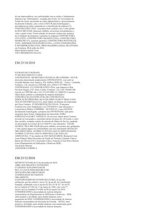 de sua improcedência, em conformidade com as razões e fundamentos
dispostos nas “Informações”, acatadas pelo Exmo. Sr. Governador do
Estado do Ceará, encerrando na esfera administrativa o processamento
da presente licitação, com o envio à SETUR para homologação e
providências de estilo, mantendo-se a classificação da empresa CG
CONSTRUÇÕES LTDA. vencedora deste certame com o valor global
de R$16.900.524,00. (dezesseis milhões, novecentos mil,quinhentos e
vinte e quatro reais). Foram alijadas do presente certame por ausência
de revalidação de propostas e garantias as empresas CONSTRUTORA
CELI LTDA., CONSTRUTORA GRANITO LTDA., CONSTRUTORA
MARQUISE S/A. (somente garantia), CONSTRUTORA POTTENCIAL
LTDA., KREIMER ENGENHARIA LTDA. e LOTIL CONSTRUÇÕES
E INCORPORAÇÕES LTDA. PROCURADORIA GERAL DO ESTADO,
em Fortaleza, 08 de julho de 2010.
Maria Betânia Saboia Costa
VICE PRESIDENTE DA CCC



EM 25/10/2010

EXTRATO DE CONTRATO
Nº DO DOCUMENTO 31/2010
CONTRATANTE: SECRETARIA ESTADUAL DO TURISMO - SETUR,
doravante denominada simplesmente CONTRATANTE, com sede na
Avenida Ministro José Américo, S/N, Edifício SEPLAG – Térreo - Cambeba,
Fortaleza - CE, inscrita no CNPJ/MF sob o nº00.671.077/0001-93
CONTRATADA: CG CONSTRUÇÕES LTDA, com endereço à Rua
Gervásio Gurgel, nº35, Altos, Centro, Fortaleza - CE, CEP: 60.060-100,
inscrita no CNPJ/MF sob o nº41.333.691/0001-22. OBJETO: Constitui
objeto deste contrato a contratação de empresa destinada à
CONSTRUÇÃO DA ESTRUTURA DE CONCRETO DA
EDIFICAÇÃO PRINCIPAL DO ACQUÁRIO CEARÁ E PRAÇA DAS
ÁGUAS EM FORTALEZA-CE, deste Edital, em Regime de Empreitada
por Preço Unitário.. FUNDAMENTAÇÃO LEGAL: O presente
Contrato tem como fundamento a Lei Nº8.666/93 e suas alterações, a
Concorrência Pública nº20090004 – SETUR/CCC e seus ANEXOS,
devidamente homologada, a proposta da CONTRATADA, tudo parte
integrante deste Termo, independente de transcrição. FORO:
FORTALEZA-CEARÁ. VIGÊNCIA: Os serviços, objeto deste Contrato,
deverão ser executados e concluídos dentro do prazo de 120 (cento e vinte)
dias corridos, contados a partir da emissão da Ordem de Serviço, podendo
ser prorrogado nos termos da Lei 8.666/93 e suas alterações.. VALOR
GLOBAL: R$16.900.524,00 (dezesseis milhões, novecentos mil, quinhentos
e vinte quatro) pagos em conformidade com este instrumento DOTAÇÃO
ORÇAMENTÁRIA: 36100003.23.695.034.12645.01.44905100.00.0.00;
36100003.23.695.034.12645.01.44905100.43.2.00. DATA DA
ASSINATURA: 19 de outubro de 2010 SIGNATÁRIOS: Bismarck Costa
Lima Pinheiro Maia (Secretário de Estado do Turismo), Eduardo Chaves
Barros de Oliveira (CG Construções Ltda) e Francisco César Pierre Barreto
Lima (Departamento de Edificações e Rodovias DER).
Ana Karine Moreira
ASSESSORA JURÍDICA



EM 23/12/2010
DECRETO Nº30.402 de 23 de dezembro de 2010.
ABRE AOS ÓRGÃOS E ENTIDADES
O CRÉDITO SUPLEMENTAR DE
R$31.411.834,56 PARA REFORÇO DE
DOTAÇÕES ORÇAMENTÁRIAS
CONSIGNADAS NO VIGENTE
ORÇAMENTO.
O GOVERNADOR DO ESTADO DO CEARÁ, no uso das
atribuições que lhe confere o inciso IV, do art.88, da Constituição
Estadual, combinado com os incisos II, III e IV do §1º, do art.43,
da Lei Federal nº4.320, de 17 de março de 1964, com o arts.7º,
inciso I da Lei Estadual nº14.608, de 06 de janeiro de 2010,
CONSIDERANDO a necessidade de realocar dotações
orçamentárias do Departamento de Edificações e Rodovias – DER,
entre projetos e atividades, para atender despesas com o
pagamento do INSS. CONSIDERANDO a necessidade de realocar
dotações orçamentárias da Secretaria da Fazenda – SEFAZ, entre
projetos e atividades, para atender despesas com manutenção geral.
CONSIDERANDO a necessidade de realocar dotações
 