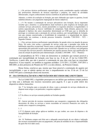 (…) Os serviços técnicos profissionais especializados, assim considerados aqueles realizados
           por profissionais detentores de técnicas específicas e próprias, em ramos de atividades
           diferenciados, exigem conhecimentos técnico-científicos de particular importância.
           Ademais, o critério de avaliação na licitação, por mais elaborado que sejam os quesitos, levará
           indubitavelmente a um julgamento impregnado de fatores subjetivos.
           (…) 9. No tocante à contratação de serviços advocatícios sem licitação, faz-se importante
           ressaltar que a doutrina e a jurisprudência atual inclinam-se pela exigência da licitação para
           contratar serviços advocatícios, mesmo preenchidos os requisitos atinentes à singularidade e à
           notória especialização, se houver viabilidade de competição. Nada obstante, parece-me mais
           adequado à hipótese dos autos encaminhar determinação ao COB para que se abstenha de
           prorrogar os contratos para a prestação de serviços jurídicos, por inexigibilidade de licitação,
           sem que estejam caracterizadas a inviabilidade de competição e a singularidade do objeto,
           promovendo, ato contínuo, o devido processo licitatório. (Acórdão 7.502/2010 – TCU –
           Segunda Câmara)
           (…) Nos serviços técnicos profissionais especializados, há grande relevo na atuação da pessoa
           física. Tal como visto acima, a prestação do serviço exige que o prestador seja titular de
           habilitação específica excepcional. Nesses casos, a seleção será orientada pelo currículo pessoal
           apresentado pelo particular ou pelo corpo técnico dele. Quando isso se verificar, será obrigatória
           a execução dos serviços pessoal e diretamente por aquelas pessoas físicas cuja qualificação foi
           causa da seleção do particular pela Administração. (Acórdão 2.369/2006 – TCU – Plenário)
            A jurisprudência do TCU é farta em demonstrar as condições que tornam possível a
contratação por inexigibilidade de licitação com base no inc. II do art. 25 da Lei 8.666/1993.
Verifica-se, a partir dela, que não é possível a contratação de uma obra com base no retrocitado
dispositivo. A esse respeito, ver também os seguintes acórdãos: 2.511/2011, 212/2001, 5347/2011 e
888/2005, os dois primeiros do Plenário do TCU e os dois últimos, da Primeira Câmara.
            Dessa forma, conclui-se que, mesmo que fosse possível a contratação do aquário por
inexigibilidade, o que se admite apenas em tese, o enquadramento no inc. II do art. 25 da Lei
8.666/1993 para a contratação direta está incorreto.
IV – DA CONTRATAÇÃO SEM A PREVISÃO DOS RECURSOS ORÇAMENTÁRIOS
            Na Lei 8.666/1993, o legislador preocupou-se em definir que nenhuma compra poderia
ser feita sem a definição dos recursos necessários para pagá-la. É o que se pode inferir dos
dispositivos abaixo transcritos:
           Art. 7o As licitações para a execução de obras e para a prestação de serviços obedecerão ao
           disposto neste artigo e, em particular, à seguinte seqüência:
           (...)
           § 2o As obras e os serviços somente poderão ser licitados quando:
           (...)
           III - houver previsão de recursos orçamentários que assegurem o pagamento das obrigações
           decorrentes de obras ou serviços a serem executadas no exercício financeiro em curso, de
           acordo com o respectivo cronograma;
           (…)
           § 9o O disposto neste artigo aplica-se também, no que couber, aos casos de dispensa e de
           inexigibilidade de licitação.
           (...)
           Art. 14. Nenhuma compra será feita sem a adequada caracterização de seu objeto e indicação
           dos recursos orçamentários para seu pagamento, sob pena de nulidade do ato e responsabilidade
           de quem lhe tiver dado causa.
 