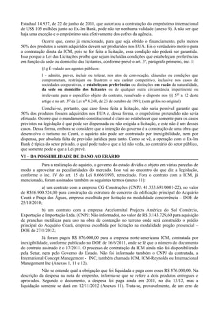 Estadual 14.937, de 22 de junho de 2011, que autorizou a contratação do empréstimo internacional
de US$ 105 milhões junto ao Ex-Im Bank, pode não ter nenhuma validade (anexo 9). A não ser que
haja uma exceção e o empréstimo saia efetivamente dos cofres da agência.
            Ocorre que, como já mencionado, para que seja obtido o financiamento, pelo menos
50% dos produtos a serem adquiridos devem ser produzidos nos EUA. Eis o verdadeiro motivo para
a contratação direta da ICM, pois se for feita a licitação, essa condição não poderá ser garantida.
Isso porque a Lei das Licitações proíbe que sejam incluídas condições que estabeleçam preferências
em função da sede ou domicílio das licitantes, conforme prevê o art. 3o, parágrafo primeiro, inc. I:
           §1o É vedado aos agentes públicos:
           I - admitir, prever, incluir ou tolerar, nos atos de convocação, cláusulas ou condições que
           comprometam, restrinjam ou frustrem o seu caráter competitivo, inclusive nos casos de
           sociedades cooperativas, e estabeleçam preferências ou distinções em razão da naturalidade,
           da sede ou domicílio dos licitantes ou de qualquer outra circunstância impertinente ou
           irrelevante para o específico objeto do contrato, ressalvado o disposto nos §§ 5 o a 12 deste
           artigo e no art. 3o da Lei no 8.248, de 23 de outubro de 1991; (sem grifos no original)
            Conclui-se, portanto, que caso fosse feita a licitação, não seria possível garantir que
50% dos produtos fossem adquiridos nos EUA e, dessa forma, o empréstimo pretendido não seria
efetuado. Ocorre que o mandamento constitucional é claro ao estabelecer que somente para os casos
previstos na legislação é que pode ser dispensada ou não exigida a licitação, e este não é um desses
casos. Dessa forma, embora se considere que a intenção do governo é a construção de uma obra que
desenvolva o turismo no Ceará, o aquário não pode ser contratado por inexigibilidade, nem por
dispensa, por absoluta falta de previsão jurídica para tanto. Como se vê, a operação com o Ex-Im
Bank é típica do setor privado, o qual pode tudo o que a lei não veda, ao contrário do setor público,
que somente pode o que a Lei prevê.
VI – DA POSSIBILIDADE DE DANO AO ERÁRIO
          Para a realização do aquário, o governo do estado dividiu o objeto em várias parcelas de
modo a aproveitar as peculiaridades do mercado. Isso vai ao encontro do que diz a legislação,
conforme o inc. IV do art. 15 da Lei 8.666/1993, retrocitado. Fora o contrato com a ICM, já
mencionado, foram assinados também os seguintes termos (anexo 11):
           a) um contrato com a empresa CG Construções (CNPJ: 41.333.691/0001-22), no valor
de R$16.900.524,00 para construção da estrutura de concreto da edificação principal do Acquário
Ceará e Praça das Águas, empresa escolhida por licitação na modalidade concorrência – DOE de
25/10/2010;
            b) um contrato com a empresa Arcelormital Projects América do Sul Comércio,
Exportação e Importação Ltda. (CNPJ: Não informado), no valor de R$ 3.143.729,60 para aquisição
de pranchas metálicas para uso na obra de contenção no terreno onde será construído o prédio
principal do Acquário Ceará, empresa escolhida por licitação na modalidade pregão presencial –
DOE de 27/1/2012;
            Já foram pagos R$ 876.000,00 para a empresa norte-americana ICM, contratada por
inexigibilidade, conforme publicado no DOE de 16/6/2011, onde se lê que o número do documento
do contrato assinado é o 17/2011. O processo de contratação da ICM ainda não foi disponibilizado
pela Setur, nem pelo Governo do Estado. Não foi informado também o CNPJ da contratada, a
International Concept Manegement - INC, também chamada ICM, ICM-Reynolds ou Internacional
Manegement Inc (Anexos 1, 11 e 12).
           Não se entende qual a obrigação que foi liquidada e paga com esses R$ 876.000,00. Na
descrição da despesa na nota de empenho, informa-se que se refere a dois produtos entregues e
aprovados. Segundo o documento, a despesa foi paga ainda em 2011, no dia 13/12, mas a
liquidação somente se dará em 12/11/2012 (Anexos 11). Trata-se, provavelmente, de um erro de
 