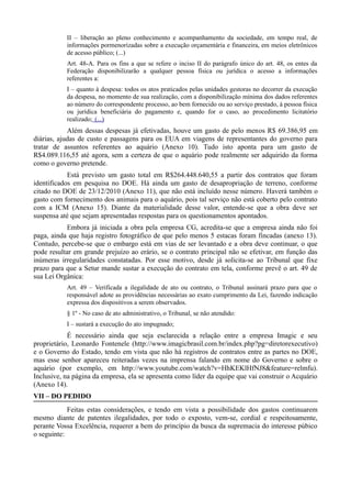II – liberação ao pleno conhecimento e acompanhamento da sociedade, em tempo real, de
           informações pormenorizadas sobre a execução orçamentária e financeira, em meios eletrônicos
           de acesso público; (...)
           Art. 48-A. Para os fins a que se refere o inciso II do parágrafo único do art. 48, os entes da
           Federação disponibilizarão a qualquer pessoa física ou jurídica o acesso a informações
           referentes a:
           I – quanto à despesa: todos os atos praticados pelas unidades gestoras no decorrer da execução
           da despesa, no momento de sua realização, com a disponibilização mínima dos dados referentes
           ao número do correspondente processo, ao bem fornecido ou ao serviço prestado, à pessoa física
           ou jurídica beneficiária do pagamento e, quando for o caso, ao procedimento licitatório
           realizado; (...)
            Além dessas despesas já efetivadas, houve um gasto de pelo menos R$ 69.386,95 em
diárias, ajudas de custo e passagens para os EUA em viagens de representantes do governo para
tratar de assuntos referentes ao aquário (Anexo 10). Tudo isto aponta para um gasto de
R$4.089.116,55 até agora, sem a certeza de que o aquário pode realmente ser adquirido da forma
como o governo pretende.
            Está previsto um gasto total em R$264.448.640,55 a partir dos contratos que foram
identificados em pesquisa no DOE. Há ainda um gasto de desapropriação de terreno, conforme
citado no DOE de 23/12/2010 (Anexo 11), que não está incluído nesse número. Haverá também o
gasto com fornecimento dos animais para o aquário, pois tal serviço não está coberto pelo contrato
com a ICM (Anexo 15). Diante da materialidade desse valor, entende-se que a obra deve ser
suspensa até que sejam apresentadas respostas para os questionamentos apontados.
            Embora já iniciada a obra pela empresa CG, acredita-se que a empresa ainda não foi
paga, ainda que haja registro fotográfico de que pelo menos 5 estacas foram fincadas (anexo 13).
Contudo, percebe-se que o embargo está em vias de ser levantado e a obra deve continuar, o que
pode resultar em grande prejuízo ao erário, se o contrato principal não se efetivar, em função das
inúmeras irregularidades constatadas. Por esse motivo, desde já solicita-se ao Tribunal que fixe
prazo para que a Setur mande sustar a execução do contrato em tela, conforme prevê o art. 49 de
sua Lei Orgânica:
           Art. 49 – Verificada a ilegalidade de ato ou contrato, o Tribunal assinará prazo para que o
           responsável adote as providências necessárias ao exato cumprimento da Lei, fazendo indicação
           expressa dos dispositivos a serem observados.
           § 1º - No caso de ato administrativo, o Tribunal, se não atendido:
           I – sustará a execução do ato impugnado;
            É necessário ainda que seja esclarecida a relação entre a empresa Imagic e seu
proprietário, Leonardo Fontenele (http://www.imagicbrasil.com.br/index.php?pg=diretorexecutivo)
e o Governo do Estado, tendo em vista que não há registros de contratos entre as partes no DOE,
mas esse senhor apareceu reiteradas vezes na imprensa falando em nome do Governo e sobre o
aquário (por exemplo, em http://www.youtube.com/watch?v=HhKEKlHfNJ8&feature=relmfu).
Inclusive, na página da empresa, ela se apresenta como líder da equipe que vai construir o Acquário
(Anexo 14).
VII – DO PEDIDO
            Feitas estas considerações, e tendo em vista a possibilidade dos gastos continuarem
mesmo diante de patentes ilegalidades, por todo o exposto, vem-se, cordial e respeitosamente,
perante Vossa Excelência, requerer a bem do princípio da busca da supremacia do interesse púbico
o seguinte:
 