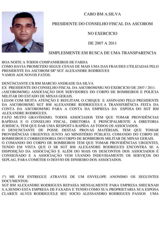 CABO BM A.SILVA

                        PRESIDENTE DO CONSELHO FISCAL DA ASCOBOM

                                         NO EXERCICIO

                                         DE 2007 A 2011

                      SIMPLESMENTE EM BUSCA DE UMA TRANSPARENCIA

BOA NOITE A TODOS COMPANHEIROS DE FARDA
COMO HAVIA PROMETIDO SEGUE CENAS DE MAIS UMA DAS FRAUDES UTILIZADAS PELO
PRESIDENTE DA ASCOBOM SRº SGT ALEXANDRE RODRIGUES
VAMOS AOS NOVOS FATOS:

DENÚNCIANTE CB BM MARCIO ANDRADE DA SILVA
EX PRESIDENTE DO CONSELHO FISCAL DA ASCOBOM/MG NO EXERCICIO DE 2007 / 2011.
(ASCOBOM/MG) ASSOCIAÇÃO DOS SERVIDORES DO CORPO DE BOMBEIROS E POLÍCIA
MILITAR DO ESTADO DE MINAS GERAIS.
LEIAM COM MUITA ATENÇÃO E REFLITAM, O CHEQUE E ASSINADO PELO PRESIDENTE
DA ASCOBOM/MG SGT BM ALEXANDRE RODRIGUES E A TRANSFERÊNCIA FEITA DA
CONTA DA ASCOBOM/MG PARA A CONTA DA EMPRESA DA ESPOSA DO SGT BM
ALEXANDRE RODRIGUES.
FATO MUITO GRAVÍSSIMO, TODOS ASSOCIADOS TEM QUE TOMAR PROVIDÊNCIAS
RAPÍDAS E O CONSELHO FISCAL, DIRETORIA E PRINCIPALMENTE A DIRETORIA
JURIDICA, TEM QUE DAR UMA RESPOSTA RAPÍDA AS TODOS OS ASSOCIADOS.
O DENUNCIANTE DE POSSE DESTAS PROVAS MATÉRIAIS, TEM QUE TOMAR
PROVIDÊNCIAS URGENTES JUNTO AO MINISTÉRIO PÚBLICO, COMANDO DO CORPO DE
BOMBEIROS E CORREGEDORIA DO CORPO DE BOMBEIROS MILITAR DE MINAS GERAIS.
O COMANDO DO CORPO DE BOMBEIROS TEM QUE TOMAR PROVIDÊNCIAS URGENTES,
TENDO EM VISTA QUE O SR SGT BM ALEXANDRE RODRIGUES ENCONTRA SE A
DISPOSIÇÃO DA ASSOCIAÇÃO E ALÉM DO MAIS OS DESCONTOS DOS ASSOCIADOS É
CONSIGNADO E A ASSOCIAÇÃO VEM USANDO INDEVIDAMENTE OS SERVIÇOS DO
SEPLAG, PARA COMETER O DESVIO DE DINHEIRO DOS ASSOCIADOS.



1º) ME FOI ENTREGUE ATRAVES DE UM ENVELOPE ANONIMO OS SEGUINTES
DOCUMENTOS:
SGT BM ALEXANDRE RODRIGUES REPASSA MENSALMENTE PARA EMPRESA SHECKNAH
S.A,SENDO ESTA EMPRESA DE FAXADA E TENDO COMO SUA PROPRIETARIA SUA ESPOSA
CLARICE ALVES RODRIGUES,E SEU SOCIO ALESSANDRO RODRIGUES PASSOS UMA
 
