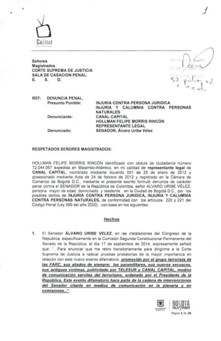 Cii'pilal 
j 
Señores 
Magistrados 
CORTE SUPREMA DE JUSTICIA 
SALA DE CASACION PENAL. 
E. S. D. 
REF: DENUNCIA PENAL. 
Presunto Punible: 
Denunciante: 
Denunciado: 
INJURIA CONTRA PERSONA JURIDICA 
INJURIA y CALUMNIA CONTRA PERSONAS 
NATURALES 
CANAL CAPITAL 
HOLLMAN FELIPE MORRIS RINCÓN 
REPRESENTANTE LEGAL 
SENADOR, Álvaro Uribe Vélez 
RESPETADOS SEÑORES MAGISTRADOS: 
HOLLMAN FELIPE MORRtS RINCÓN identificado con cédula de ciudadanía número 
72.044.067 expedida en Malambo.Atlántico, en mi calidad de representante legal de 
CANAL CAPITAL. nombrado mediante Acuerdo 001 de 25 de enero de 2012 y 
posesionado mediante Acta de 24 de febrero de 2012 y registrado en la Cámara de 
Comercio de Bogotá D.C., mediante el presente escrito formuló denuncia de carácter 
penal contra el SENADOR de la República de Colombia, señor ALVARO URIBE VÉLEZ, 
persona mayor de edad, domiciliado y residente en la Ciudad de Bogotá D.C., por tos 
posibles delitos de INJURIA CONTRA PERSONA JURIDICA, INJURIA y CALUMNIA 
CONTRA PERSONAS NATURALES, de conformidad con los articulas 220 y 221 del 
Código Penal (Ley 599 del año 2000), con base en los siguientes: 
Hechos 
1. El Senador ÁLVARO URIBE VELEZ, en las instalaciones del Congreso de la 
Republica, especificamente en la Comisión Segunda Constitucional Permanente del 
Senado de la República, el dia 17 de septiembre de 2014, expresamente señaló 
que: "... Para anunciar que me retIro transitoriamente para dirigirme a la Corte 
Suprema de Justicia a radicar pruebas probatorias de la mayor importancia en 
relación con este nuevo evento difamatorio, promovido por el grupo terrorista de 
las FARC, sus aliados de siempre; los paramilitares, sus nuevos secuaces, 
sus antiguas victimas, publicitado por TELESUR y CANAL CAPITAL, medios 
de comunicación serviles del terrorismo. ordenado por el Presidente de la 
República. Este evento difamatorio hace parte de la cadena de intervenciones 
del Senador citan te en medios de comunicación en la plenaria y en 
comisiones ...ti. 
BOGOTÁ 
HUr?ANA 
Página 1 de 26 
 