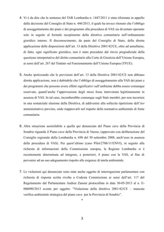 4. Vi è da dire che la sentenza del TAR Lombardia n. 1447/2011 è stata riformata in appello
dalla decisione del Consiglio di Stato n. 446/2013, il quale ha invece ritenuto che l’obbligo
di assoggettamento dei piani e dei programmi alla procedura di VAS sia diventato operante
solo in seguito al formale recepimento della direttiva comunitaria nell’ordinamento
giuridico interno. Il disconoscimento, da parte del Consiglio di Stato, della diretta
applicazione delle disposizioni dell’art. 13 della Direttiva 2001/42/CE, oltre ad annullarne,
di fatto, ogni significato giuridico, non è stato preceduto dal rinvio pregiudiziale della
questione interpretativa del diritto comunitario alla Corte di Giustizia dell’Unione Europea,
ai sensi dell’art. 267 del Trattato sul Funzionamento dell’Unione Europea (TFUE).
5. Anche ipotizzando che le previsioni dell’art. 13 della Direttiva 2001/42/CE non abbiano
diretta applicazione, non è dubitabile che l’obbligo di assoggettamento alla VAS dei piani e
dei programmi che possono avere effetti significativi sull’ambiente debba essere comunque
osservato, quand’anche l’approvazione degli stessi fosse intervenuta legittimamente in
assenza di VAS. In tal caso, incomberebbe comunque sugli Stati membri, per non incorrere
in una sostanziale elusione della Direttiva, di addivenire alla sollecita ripetizione dell’iter
amministrativo previsto, onde riapprovarli nel rispetto della normativa ambientale di fonte
comunitaria.
6. Altra situazione assimilabile a quella qui denunciata del Piano cave della Provincia di
Sondrio riguarda il Piano cave della Provincia di Varese, (approvato con deliberazione del
Consiglio regionale della Lombardia n. 698 del 30 settembre 2008, anch’esso in assenza
della procedura di VAS). Per quest’ultimo (caso Pilot/2706/11/ENVI), in seguito alla
richiesta di informazioni della Commissione europea, la Regione Lombardia si è
recentemente determinata ad integrare, a posteriori, il piano con la VAS, al fine di
pervenire ad un suo adeguamento rispetto alle esigenze di tutela ambientale.
7. Le violazioni qui denunciate sono state anche oggetto di interrogazione parlamentare con
richiesta di risposta scritta rivolta a Codesta Commissione ai sensi dell’art. 117 del
Regolamento dal Parlamentare Andrea Zanoni protocollata in data 30-05-2013 al n. E006090/2013 avente per oggetto: “Violazione della direttiva 2001/42/CE – mancata
verifica ambientale strategica del piano cave per la Provincia di Sondrio”.
*

3

 