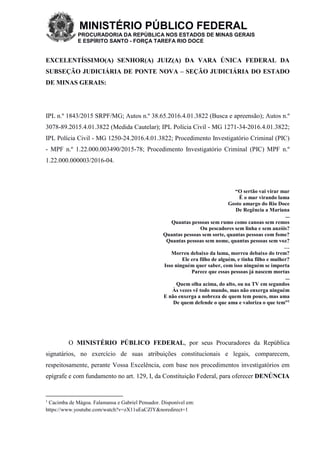 MINISTÉRIO PÚBLICO FEDERAL
PROCURADORIA DA REPÚBLICA NOS ESTADOS DE MINAS GERAIS
E ESPÍRITO SANTO - FORÇA TAREFA RIO DOCE
EXCELENTÍSSIMO(A) SENHOR(A) JUIZ(A) DA VARA ÚNICA FEDERAL DA
SUBSEÇÃO JUDICIÁRIA DE PONTE NOVA – SEÇÃO JUDICIÁRIA DO ESTADO
DE MINAS GERAIS:
IPL n.º 1843/2015 SRPF/MG; Autos n.º 38.65.2016.4.01.3822 (Busca e apreensão); Autos n.º
3078-89.2015.4.01.3822 (Medida Cautelar); IPL Polícia Civil - MG 1271-34-2016.4.01.3822;
IPL Polícia Civil - MG 1250-24.2016.4.01.3822; Procedimento Investigatório Criminal (PIC)
- MPF n.º 1.22.000.003490/2015-78; Procedimento Investigatório Criminal (PIC) MPF n.º
1.22.000.000003/2016-04.
“O sertão vai virar mar
É o mar virando lama
Gosto amargo do Rio Doce
De Regência a Mariana
...
Quantas pessoas sem rumo como canoas sem remos
Ou pescadores sem linha e sem anzóis?
Quantas pessoas sem sorte, quantas pessoas com fome?
Quantas pessoas sem nome, quantas pessoas sem voz?
…
Morreu debaixo da lama, morreu debaixo do trem?
Ele era filho de alguém, e tinha filho e mulher?
Isso ninguém quer saber, com isso ninguém se importa
Parece que essas pessoas já nascem mortas
...
Quem olha acima, do alto, ou na TV em segundos
Às vezes vê todo mundo, mas não enxerga ninguém
E não enxerga a nobreza de quem tem pouco, mas ama
De quem defende o que ama e valoriza o que tem”1
O MINISTÉRIO PÚBLICO FEDERAL, por seus Procuradores da República
signatários, no exercício de suas atribuições constitucionais e legais, comparecem,
respeitosamente, perante Vossa Excelência, com base nos procedimentos investigatórios em
epígrafe e com fundamento no art. 129, I, da Constituição Federal, para oferecer DENÚNCIA
1
Cacimba de Mágoa. Falamansa e Gabriel Pensador. Disponível em:
https://www.youtube.com/watch?v=zX11uEaCZlY&noredirect=1
 